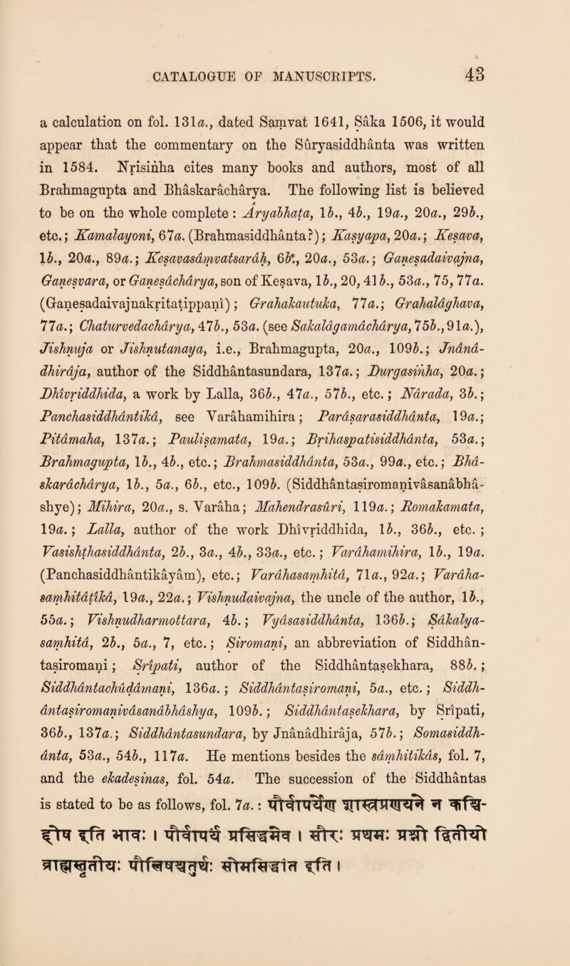 a calculation on fol. 131^?., dated Sam vat 1641, Saka 1506, it would appear that the commentary on the Suryasiddhanta was written in 1584. Nrisihha cites many books and authors, most of all Brahmagupta and Bhaskaracharya. The following list is believed A to be on the whole complete : Aryabhata^ 1^., 45., 19a., 20a., 295., etc.,* 67«J. (Brahmasiddhanta?); Kasyapa,20a.; JTesava, 15., 20a., 89a.; Kesavasdmvatsardh, 65*., 20a., 53a.; Ganesadaivajna, Ganesvara, or Ganesdchdrya, son ofKesava, 15., 20,415., 53a., 75,77a. (Ganesadaivajnakritatippani); Grahakautuka, 77a.; GrahaldgJiava, 11a.; Chaturvedachdrya, \lh., 53a. (see SaJcaldyamdchdrya, 755., 91a.), Jishnuja or Jishnutanaya, i.e., Brahmagupta, 20a., 1095.; Jndnd- dhirdja, author of the Siddhantasundara, 137a.; Durgasihha, 20a.; JDMvriddhida, a work by Lalla, 365., 47a., 575., etc.; Ndrada, 35.; Panchasiddhdntikd, see Yarahamihira; Pardsarasiddhdnta, 19a.; Pitdmaha, 137a.; Paulisamata, 19a.; Brihaspatisiddhdnta, 53a.; Brahmagupta, 15., 45., etc.; Brahmasiddhdnta, 53a., 99a., etc.; Bhd- sTcardchdrya, 15., 5a., 65., etc., 1095. (Siddhantasiromanivasanabha- shye); Mihira, 20a., s, Yaraha; Mahendrasuri, 119a.; RomaTcamata, 19a.; Lalla, author of the work Dhivriddhida, 15., 365., etc.; Vasishthasiddhdnta, 25., 3a., 45., 33a., etc.; Vardhamihira, 15., 19a. (Panchasiddhantikayam), etc.; Vardhasamhitd, 71a., 92a.; Vardha- samhitdtihd, 19a., 22a.; Vishnudaivajna, the uncle of the author, 15., 55a.; Vishnudharmottara, 45.; Vydsasiddhdnta, 1365.; Sdhalya- samhitd, 25., 5a., 7, etc.; Siromani, an abbreviation of Siddhan- tasiromani; Sripati, author of the Siddhantasekhara, 885.; Siddhdntachuddmani, 136a.; Siddhdntasiromani, 5a., etc.; Siddh- dntasiromanivdsandhhdshya, 1095.; Siddhdntaselchara, by Sripati, 365., 137a.; /8^WM?^^a5M?^^?ara, by Jnanadhiraja, 575.; Somasiddh- dnta, 53a., 545., 117a. He mentions besides the sdmhitihds, fol. 7, and the ehadesinas, fol. 54a. The succession of the Siddhantas is stated to be as follows, fol. la.: ^ ^fTf^** ^ I 'Mrntt i '
