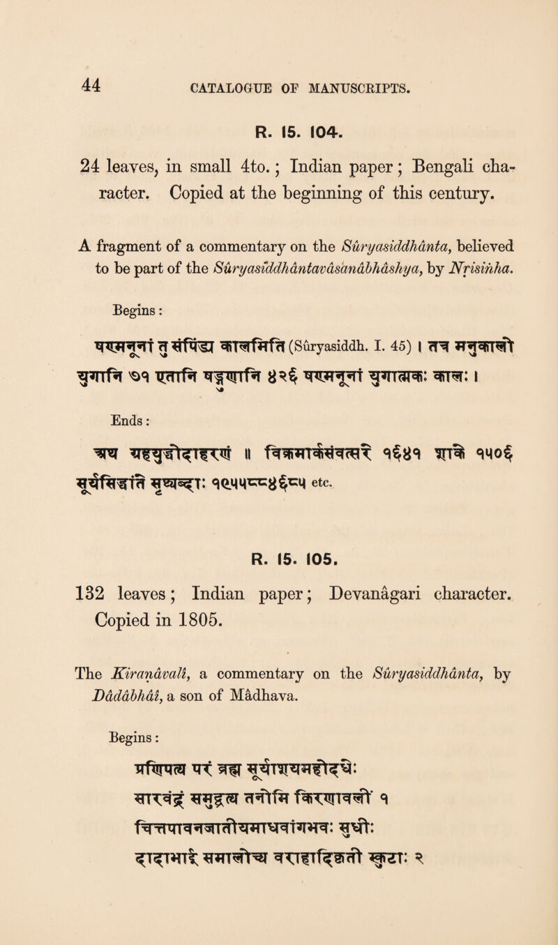 R. 15. (04. 24 leaves, in small 4to.; Indian paper; Bengali cha¬ racter. Copied at the beginning of this century. A fragment of a commentary on the Suryasiddhdntay beheved to be part of the Suryasiddhdntavdsandhhdshyay by Nrisihha. Begins: (Suryasiddh. I. 45) I Os. N# > V xprrPi i Ends: etc- R. 15. 105. 132 leaves; Indian paper; Devanagari character. Copied in 1805. The Kirandvali, a commentary on the Suryasiddhdntay by Ddddhhdiy a son of Madhava. Begins: ■JTftnra ^ ‘I