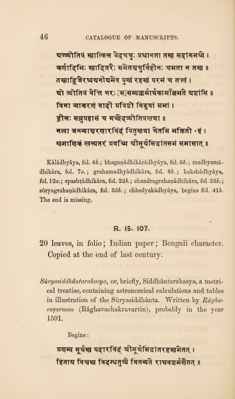 nvTsim ^r^»iJr£r 1 *(iT§Tf^: ^TR[(it: '?Rm ^ 11 gw Tiw ^ ft I ^ ^ ^t;: M^tw^flTWflT^^ Wftt II wraiTtti Trf^’rt ftfw ?wf I ■^: 5ErgnfT^ sf^^wtfinrwt 11 «r^T %ftf^ »tfW(ft *t I WHTftr^ wWfttC <TO*i wr^rtct: 11 Kaladhyaya, fol. 45.; bhaganadhikaradhyaya, fol. 65.; madhyama- dhikara, fol. ^a.; grahamadhyadhikara, fol. 85.; kakshadhyaya, fol. 12^t.; spashtadhikara, fol. 235.; chandragrahanadhikara, fol. 335.; suryagrahanadhikara, fol. 35h.; chhedyakadhyaya, begins fol. 415. The end is missing. R. 15. 107. 20 leaves, in folio; Indian paper; Bengali character. Copied at the end of last century. Suryasiddhdntarahasyay or, briefly, Siddhantarahasya, a metri¬ cal treatise, containing astronomical calculations and tables in illustration of the Suryasiddhanta. Written by Hdgha- msarman (Raghavachakravartin), probably in the year 1591. Begins: Tnuw 1 fftmi fgriwB Tt^irnfftfl II