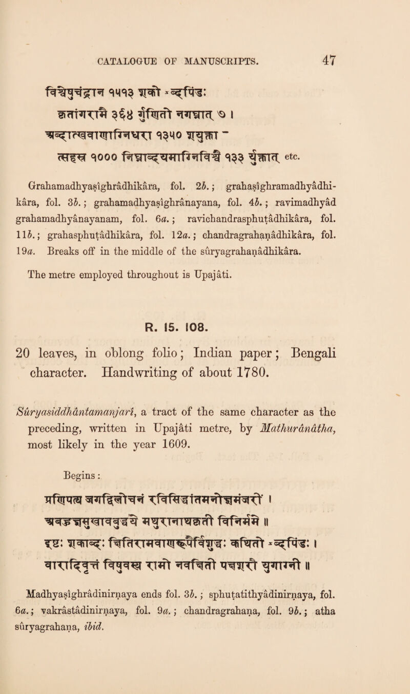 ^fwift «i»raTn: 'o i ^^i^Tria^Tirtf^vu ii^-arr ~ <?rf^ qooo ^urifi: etc. Grahamadhyasighradhikara, fol. 2h.; grahasighramadhyadhi- kara, fol. 35.; grahamadhyasigliranayana, fol. 45»; ravimadhyad grahamadhyanayanam, fol. 6«.; ravichandrasphutadhikara, fol. 115.; grakasphutadhikara, fol. 12«.; chandragrahanadliikara, fol. 1 ^a. Breaks off in the middle of the suryagrahanadhikara. The metre employed throughout is Upajati. R. 15. 108. 20 leaves, in oblong folio; Indian paper; Bengali character. Handwriting of about 1780. Suryasiddhdntamanjari, a tract of the same character as the preceding, written in Upajati metre, by Mathurdndthay most likely in the year 1609. Begins: (ft II Tuft gmT^t II Madhyasighradinirnaya ends fol. 35.; sphutatithyadinirnaya, fol. 6«.; Yakrastadinirnaya, fol. ^a.; chandragrahana, fol. 95.; atha suryagrahana, Hid.