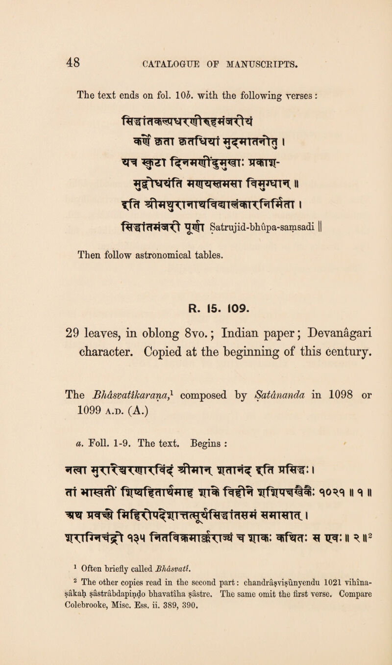 The text ends on fol. lOJ. with the following verses: ^ iraTsi- II Satrujid-bhupa-samsadi Then follow astronomical tables. R. 15. 109. 29 leaves, in oblong 8vo.; Indian paper; Devanagari character. Copied at the beginning of this century. The Bliasmtikarana^ composed by Satdnanda in 1098 or 1099 A.D. (A.) a. Toll. 1-9. The text. Begins : ^ iiT# Ji wrraTcL i 'i^H f«raf^iiWT^55f ^ irrai: ^ct: ii ii^ ^ Often briefly called Bhasvati. 2 The other copies read in the second part: chandrasvisunyendu 1021 vihina- sakah sastrabdapindo bhavatiha sastre. The same omit the first verse. Compare Colebrooke, Misc. Ess. ii. 389, 390.