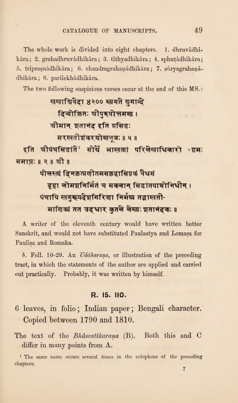 The whole work is divided into eight chapters. 1. dhruvadhi- kara; 2. grahadhruvadhikara; 3. tithyadhikara; 4. sphutadhikara; 5. triprasnadhikara; 6. chandragrahanadhikara; 7. suryagrahana- dhikara; 8. parilekhadhikara. The two following suspicious verses occur at the end of this MS.: 8'!!,oo II M II Cv TTPct^TtV^STTf II II ^ II flT I rlirra<ft- ii A writer of the eleventh century would have written better Sanskrit, and would not have substituted Paulastya and Lomasa for Paulisa and Romaka. h. Poll. 10-29. An TIMharam, or illustration of the preceding tract, in which the statements of the author are applied and carried out practically. Probably, it was written by himself. R. 15. HO. 6 leaves, in folio; Indian paper; Bengali character. Copied between 1790 and 1810. The text of the Bhdsvatikarana (B). Both this and C differ in many points from A. ^ The same name occurs several, times in the colophons of the preceding chapters. 7
