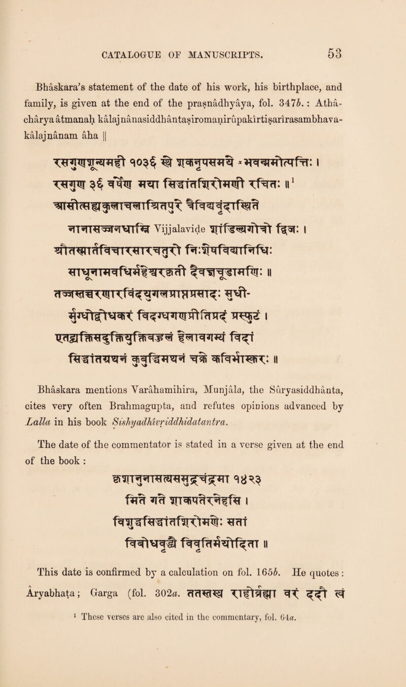 Bhaskara’s statement of the date of his work, his birthplace, and family, is given at the end of the prasnadhyaya, foL 3475.: Atha- charya atmanah kalaj nanasiddhantasiromaniriipakirtisarirasambhava- kalajnanam aha ]| Vijjalavide I Bhaskara mentions Yarahamihira, Munjala, the Suryasiddhanta, cites very often Brahmagupta, and refutes opinions advanced by Zalla in his book SishyadMvriddhidatantra. The date of the commentator is stated in a verse given at the end of the book : II This date is confirmed by a calculation on fol. 1655. He quotes: Aryabhata; Garga (fol. 302«. rfrl^^ TTflWfTT ^ ^ These verses are also eited in the commentary, fol. Gla.