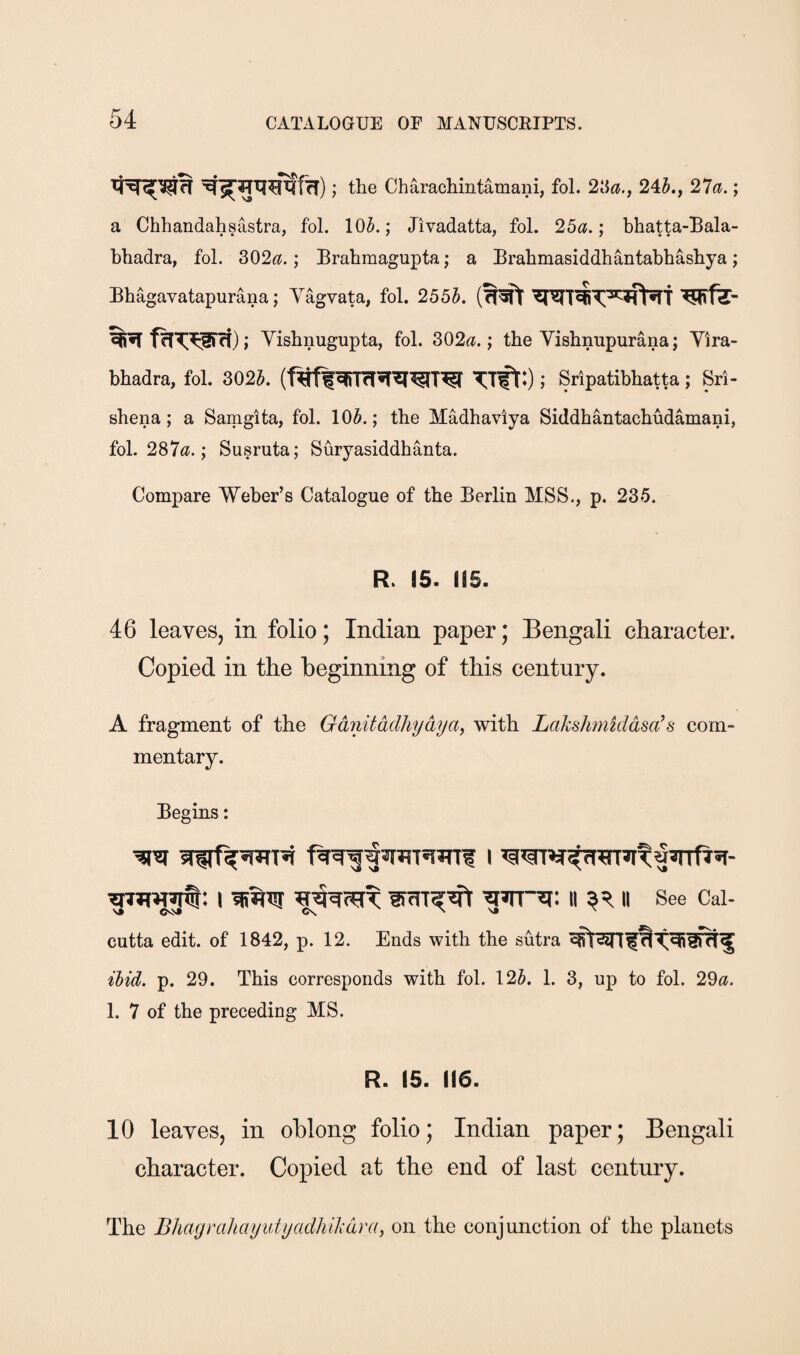 the Charachintamani, fol. ^Sa.y 245., 27<J.; a Chhandahsastra, fol. 105.; Jivadatta, fol. 25^.; bhatta-Bala- bhadra, fol. 302^?.; Brahmagupta; a Brabmasiddhantabhasbya; Bbagavatapurana; Yagvata, fol. 2555. Yisbnugupta, fol. 302^.; the Visbnupurana; Yira- bbadra, fol. 3025. (f^ffTift:); Sripatibbatta; Sri- sbena; a Samgita, fol. 105.; the Madhaviya Siddhantacbudamani, fob 287«^.; Susruta; Suryasiddbanta. Compare Weber’s Catalogue of the Berlin MSS., p. 235. R. 15. (15. 46 leaves, in folio; Indian paper; Bengali character. Copied in the beginning of this century. A fragment of the Gdnitddhydya, with LaksJmikidsa^s com¬ mentary. Begins: I II II See Cal- vs N sj N cutta edit, of 1842, p. 12. Ends with the sutra ihid. p. 29. This corresponds with fol. 125. 1. 3, up to fol. 29^?. 1. 7 of the preceding MS. R. 15. (16. 10 leaves, in oblong folio; Indian paper; Bengali character. Copied at the end of last century. The BhagrahayutyadhiMra, on the conjunction of the planets