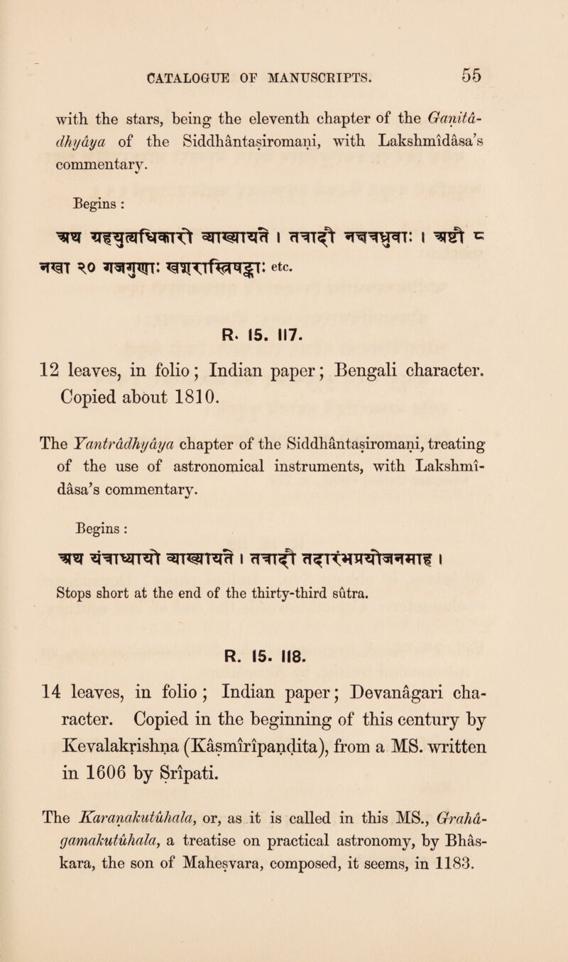 with the stars, being the eleventh chapter of the Ganitd- dhydya of the Siddhantasiromani, with Lakshmidasa's commentary. Begins ; Ro etc- R- 15. 117. 12 leaves, in folio; Indian paper; Bengali character. Copied about 1810. The Yantrddhydya chapter of the Siddhantasiromani, treating of the use of astronomical instruments, with Lakshmi- dasa’s commentary. Begins : Stops short at the end of the thirty-third sutra. R. 15. 118. 14 leaves, in folio; Indian paper; Devanagari cha¬ racter. Copied in the beginning of this century by Kevalakrishna (Kasmiripandita), from a MS. written in 1606 by Sripati. The Karanakutiihala, or, as it is called in this MS., Grahd- gamakutuhala, a treatise on practical astronomy, by Bhas- kara, the son of Mahesvara, composed, it seems, in 1183.