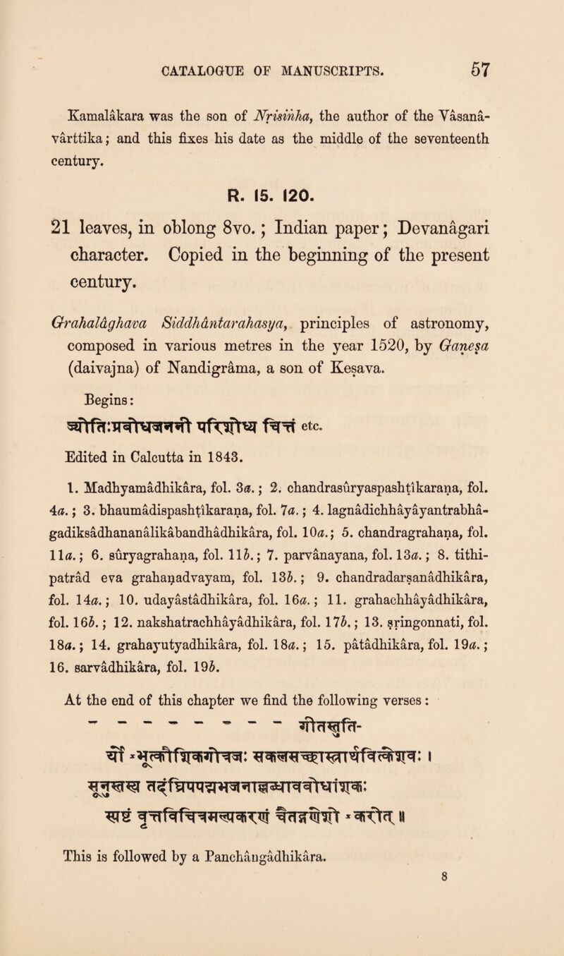 Kamalakara was the son of Nruinha^ the author of the Yasana- varttika; and this fixes his date as the middle of the seventeenth century. R. 15. 120. 21 leaves, in oblong 8vo.; Indian paper; Devanagari character. Copied in the beginning of the present century, Orahaldgham Biddhdntarahasya, principles of astronomy, composed in various metres in the year 1520, by Ganesa (daivajna) of ISTandigrama, a son of Kesava. Begins: etc. Edited in Calcutta in 1843. 1. Madhyamadhikara, fol. ; 2. chandrasuryaspashtikarana, fol. Aa.'y 3. bhaumadispashtikarana, fol. la.; 4. lagnadichhayayantrabha- gadiksadhananalikabandhadhikara, fol. lO^i.; 5. chandragrahana, fol. 11a.; 6. Buryagrahana, fol. llJ.; 7. parvanayana, fol. 13a.; 8. tithi- patrad eva graha^advayam, fol. 13J.; 9. chandradarsanadhikara, fol. 14a.; 10, udayastMhikara, fol. 16a.; 11. grahachhayadhikara, fol. 165.; 12. nakshatrachhayadhikara, fol. 175,; 13. ?ringonnati, fol. 18a.; 14. grahayutyadhikara, fol. 18a.; 15. patadhikara, fol. 19a.; 16. earvadhikara, fol. 195. At the end of this chapter we find the following verses:  - -- - - -- VJ This is followed by a Panchangadhikara.