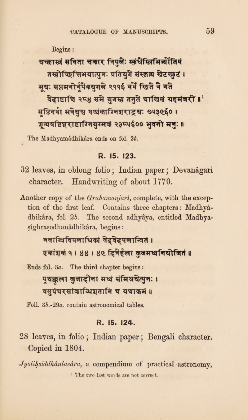 Begins: WT i ^35: «f^T 'SM^a§o 1 The Madhyamadhikara ends on fol. 2b. R. 15. 123. 32 leaves, in oblong folio; Indian paper; Devanagari character. Handwriting of about 1770. Another copy of the Grahamanjariy complete, with the excep¬ tion of the first leaf. Contains three chapters: Madhya- dhikara, fol. 25. The second adhyaya, entitled Madhya- sighrasodhanadhikara, begins: 9 I 88 I 80. h Ends fol. Za. The third chapter begins : fJi'af i Eoll. 35.-29«. contain astronomical tables. R. 15. 124. 28 leaves, in folio; Indian paper; Bengali character. Copied in 1804. Jyotihsiddhdntasdray a compendium of practical astronomy, ^ The two last words are not correct.