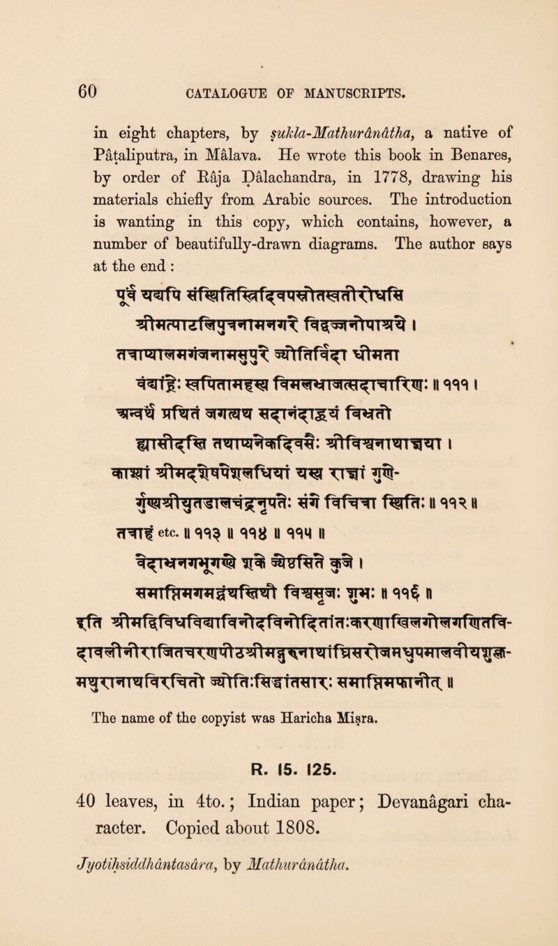 in eight chapters, by sukla-Mathurdndtha^ a native of Pataliputra, in M^ava. He wrote this book in Benares, by order of Raja Dalachandra, in 1778, drawing his materials chiefly from Arabic sources. The introduction is wanting in this copy, which contains, however, a number of beautifully-drawn diagrams. The author says at the end: uftni ^iTOf ^ ^ ftfw f%Rt: ii h etc. II <1C|^ y y <)em y 'Jti f^ I 'w: h n w ttAMl <i.n^fwO^Tiyi;i ig JTgTT’TRftKf^ « The name of the copyist was Haricha Misra. R. 15. 125. 40 leaves, in 4to.; Indian paper; Devanagari cha¬ racter. Copied about 1808. Jijotihsiddhdntasdra, by Mathurdndtha.