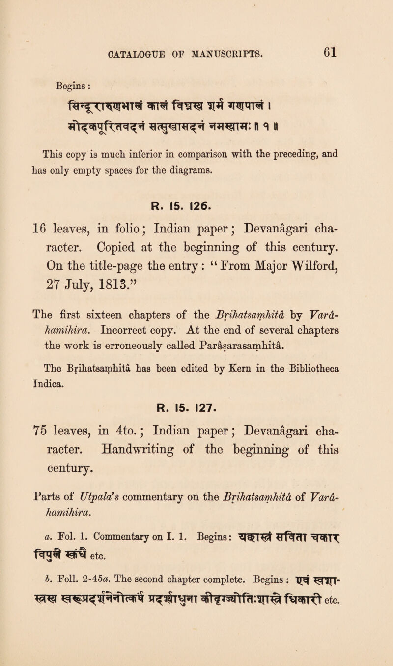 Begins; ft W Wift I ^m^5R: n «i n This copy is much inferior in comparison with the preceding, and has only empty spaces for the diagrams. R. 15. 126. 16 leayeSj in folio; Indian paper; Devanagari cha¬ racter. Copied at the beginning of this century. On the title-page the entry: “ From Major Wilford, 27 July, 1813.” The first sixteen chapters of the Brihatsamhitd, by Vard- hamihira. Incorrect copy. At the end of several chapters the work is erroneously called Parasarasarnhita. The Brihatsamhita has been edited by Kern in the Bibliotheca Indica. R. 15. 127. 75 leaves, in 4to.; Indian paper; Devanagari cha¬ racter. Handwriting of the beginning of this century. Parts of JJtpala^s commentary on the Brihatsamhitd of Vard- hamihira, a. Pol. 1. Commentary on I. 1. Begins: ftfljf ^etc. h. Poll. 2-45«. The second chapter complete. Begins : #fWtft:TrT# ftSRrft etc.
