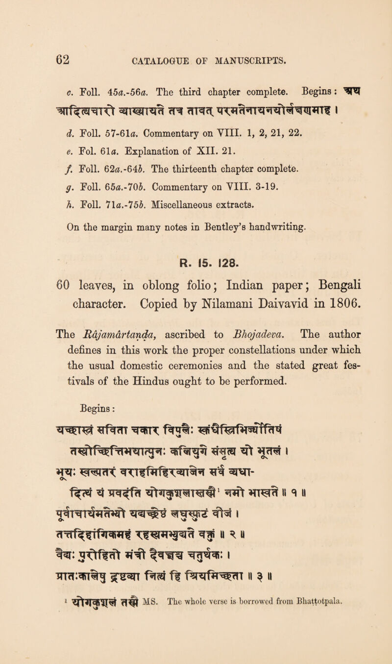 €. Foil. 4:5a.-56a. The third chapter complete. Begins: d. Foil. 57-6lii. Commentary on YIII. 1, 2, 21, 22. e, Fol. 61fl. Explanation of XII. 21. /. Foil. 62<j.-645. The thirteenth chapter complete. g. Foil. 65«.-705. Commentary on YIII. 3-19. h. Foil. 7la.-75§. Miscellaneous extracts. On the margin many notes in Bentley’s handwriting. R. IS. !28. 60 leaves, in oblong folio; Indian paper; Bengali character. Copied by Nilamani DaiYavid in 1806. The Mdjamdrtanda, ascribed to Bhojadeva. The author defines in this work the proper constellations under which the usual domestic ceremonies and the stated great fes¬ tivals of the Hindus ought to be performed. Begins: STMT- <K ‘ ^ II «i II ■!n7j:?iiT%g ff f^rafir^T ii ^ ii ‘ fi# MS. The whole verse is borrowed from Bhattotpala.