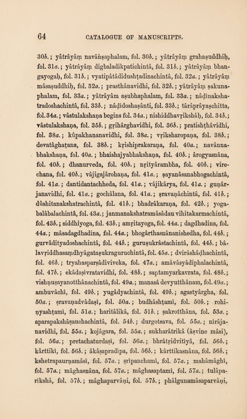 30^.; yatrayam navaiisaphalam, fol. 30i^.; yatrayam grahasuddhih, fol. Zla.; yatrayam digbaladikpatichinta, fol. 31A ; yatrayam bhan- gayogah, fol. 315.; vyatipatadidusbtadinacbinta, fol. 32«.; yatrayam masasuddhih, fol. 32c?.; prastbanavidbi, fol. 325.; yatrayam sakuna- pbalam, fol. 33c?.; yatrayam asubhaphalam, fol. 33c?.; nadinaksba- tradosbachinta, fol. 335.; nadidosbasanti, fol. 335.; taraprayascbitta, fol. 34a.; vastulaksbana begins fol. 34c?.; nisbiddbavriksbah, fol. 345.; Tastulaksbana, fol. 355.; gribargbavidbi, fol. 365.; pratisbtbavidbi, fol. 38a.; kupakbananavidbi, fol. 38a.; vriksbaropana, fol. 385.; devatagbatana, fol. 385.; krisbiprakarana, fol. 40a.; navanna- bbaksbana, fol. 40a.; bbaisbajyabbaksbana, fol. 405.; arogyasnana, fol. 405.; dbanurveda, fol. 405.; nrityarambba, fol. 405.; vire- cbana, fol. 405.; vajigajarobana, fol. 41a.; sayanasanabbogacbinta, fol. 41a.; dantidantacbbeda, fol. 41a.; yajikarya, fol. 41a.; gunar- janavidbi, fol. 41a.; gocbalana, fol. 41a.; sravanacbinta, fol. 415.; dusbitanaksbatracbinta, fol. 415.; bbadrakarana, fol. 425.; yoga- balabalacbinta, fol. 43a.; janmanaksbatramasadau vibitakarmacbinta, fol. 435.; siddbiyoga, fol. 435.; amritayoga, fol. 44a.; dagdbadina, fol. 44a.; masadagdbadina, fol. 44a.; bbogartbasnananisbedba, fol. 445.; gurradityadosbacbinta, fol. 445.; gurusukrastacbinta, fol. 445.; ba- lavriddbasamdbyagatasukragnrucbinta, fol. 45a.; dvirasbadbacbinta, fol. 465.; tryabasparsadiviveka, fol. 47a.; amavasyadipbalacbinta, fol. 475.; ekadasivratavidbi, fol. 485.; saptamyarkavrata, fol. 485.; visbnusayanottbanacbinta, fol. 49a.; manasa devyuttbanam, fol. 49a.; ambuvacbi, fol. 495.; yugadyacbinta, fol. 495.; agastyargba, fol. 50a.; sravanadvadasi, fol. 50a.; budbashfami, fol. 505.; robi- nyasbtami, fol. 51a.; baritalika, fol. 515.; sakrottbana, fol. 53a.; aparapaksbasaucbacbinta, fol. 545.; durgotsava, fol. 55a.; niraja- navidbi, fol. 55a.; kojagara, fol. 55a.; sukbaratrika (asvine masi), fol. 56a.; pretacbaturdasi, fol. 56a.; bbratridvitiya, fol. 565.; karttiki, fol. 565.; akasapradipa, fol. 565.; karttikasnana, fol. 565.; ksbetrapaurnamasi, fol. 57a.; sripanchami, fol. 57a.; mahamagbi, fol. 57a.; magbasnana, fol. 57a.; magbasaptami, fol. 57a.; tulapa- riksba, fol. 575.; magbaparvani, fol. 575.; pbalgunamasaparvani,