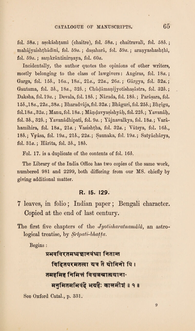 fol. 58^.; asokashtami (chaitre), fol. 58a.; chaitravali, fol. 58h.; maliajyaishthadini, fol. 59a.; dasahara, fol. 59a. ; aranyashashthl, fol. 59a. ; samkrantinirnaya, fol. 60^?. Incidentally, the author quotes the opinions of other writers, mostly belonging to the class of lawgivers: Angiras, fol. 18a.; Garga, fol. 151., 16a., 18a., 21a., 22a., 26a.; Gargya, fol. 32a.; Gautama, fol. 3A, 18a., 325.; Chudamanijyotishasastra, fol. 325.; Daksha, fol. 19a.; Devala, fol. 185.; Narada, fol. 185.; Parasara, fol. 155.,18a., 22a.,38a.; Bharadvaja,fol. 32a.; Bhaguri,fol. 255.; Bhrigu, fol.l8a.,32a.; Manu,fol. 18a.; Mandavyasishyah, fol. 225.; Yavanah, fol. 35., 325.; Yavanadhipati, fol. 9a.; Yajnavalkya, fol. 18a.; Vara- hamihira, fol. 18a., 21a.; Yasishtha, fol. 32a.; Yatsya, fol. 165., 185.; Yyasa, fol. 19a., 215., 22a.; Saunaka, fol. 19a.; Satyacharya, fol. 31a.; Harita, fol. 35., 185. Pol. 17. is a duplicate of the contents of fol. 165. The Library of the India Office has two copies of the same work, numbered 981 and 2299, both differing from our MS. chiefly by giving additional matter. R. 15. 129. 7 leaves, in folio; Indian paper; Bengali character. Copied at the end of last century. The first five chapters of the Jyotisharatnamdld, an astro¬ logical treatise, by Sripati-hhatta. Begins : ^ ft I II ^ II See Oxford Catal., p. 331. 9