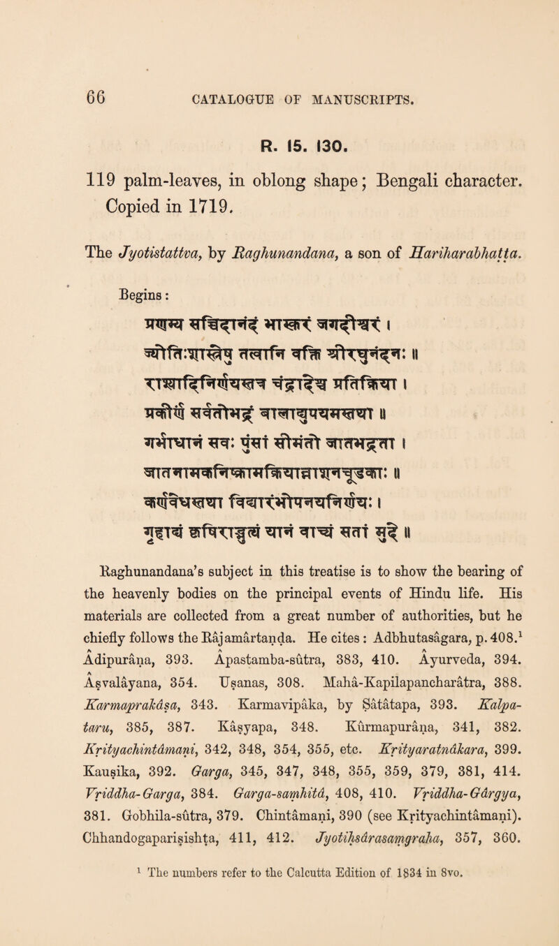 R> 15. 130. 119 palm-leaves, in oblong shape; Bengali character. Copied in 1719. The Jyotistattvay by Raghumndana, a son of Hariharahhatta. Begins: ^lT?i ^ ?icr1 II Eaghunandana’s subject in this treatise is to show the hearing of the heavenly bodies on the principal events of Hindu life. His materials are collected from a great number of authorities, but he chiefly follows the Eajamartanda. He cites : Adbhutasagara, p. 408.^ A A A Adipurana, 393. Apastamba-sutra, 383, 410. Ayurveda, 394. A Asvalayana, 354. Usanas, 308. Maha-Kapilapancharatra, 388. KarmapraMsa, 343. Xarmavipaka, by Satatapa, 393. Kalpa- taruj 385, 387. Kasyapa, 348. Kurmapurana, 341, 382. Krityachintdmani, 342, 348, 354, 355, etc. Krityaratndlcara^ 399. Kausika, 392. Qarga, 345, 347, 348, 355, 359, 379, 381, 414. Vriddha-Garga, 384. Garga-samhitdj 408, 410. Vriddha-Gdrgya^ 381. Gobhila-sutra, 379. Chintamani, 390 (see Krityachintamani). Chhandogaparisishta, 411, 412. JyotiTisdrasamgrcihaj 357, 360. ^ The numbers refer to the Calcutta Edition of 1834 in 8vo.