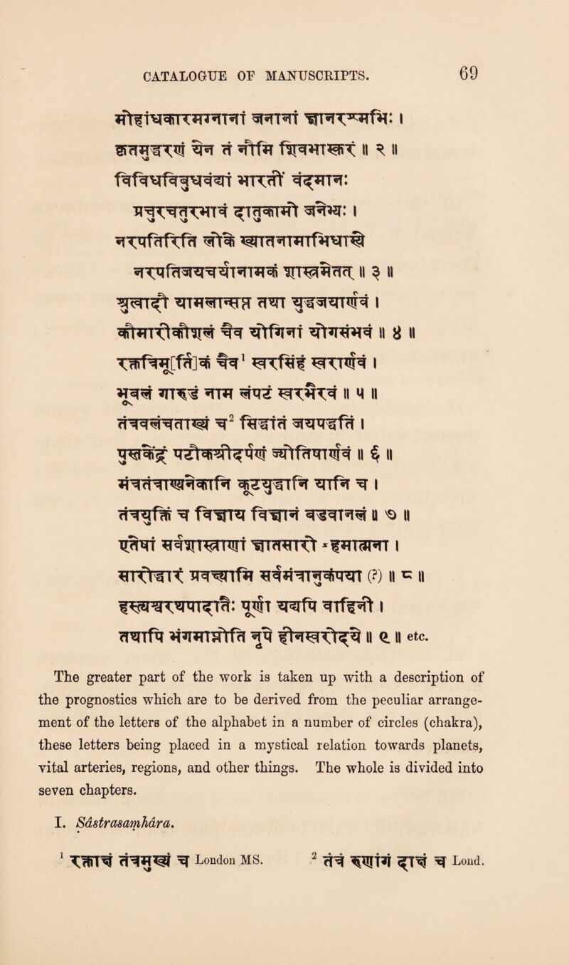 »frftvraTT*rnn«it i ^ ft II ^ II WTKt’ Ti'g^^g^T^ ^tgjffTJfl ^%wi: I sTT'TRrftfit wra^rrarfw# iiTTjfTwei'g^t^rrasS ii ? ii w ^31^^ I II 8 II TwfWfS]^ %' I II M II <K fwfn 3i3pjirfH i ^%si II % II fl'^fNngqqtTf^ 3rr0t ^ i ^ II 'a II TpNt ^tinwTOT 'trnrerft ‘futaHT i ^nrffTt na^fit (?) II c II VA IW^wr^t: 3i3ifq arff^ i Traift »i»mTTfrfa ii e. ii etc. The greater part of the work is taken up with a description of the prognostics which are to be derived from the peculiar arrange¬ ment of the letters of the alphabet in a number of circles (chakra), these letters being placed in a mystical relation towards planets, vital arteries, regions, and other things. The whole is divided into seven chapters. I. Sdstrasamhdra. London MS. ^ ^ Lond.