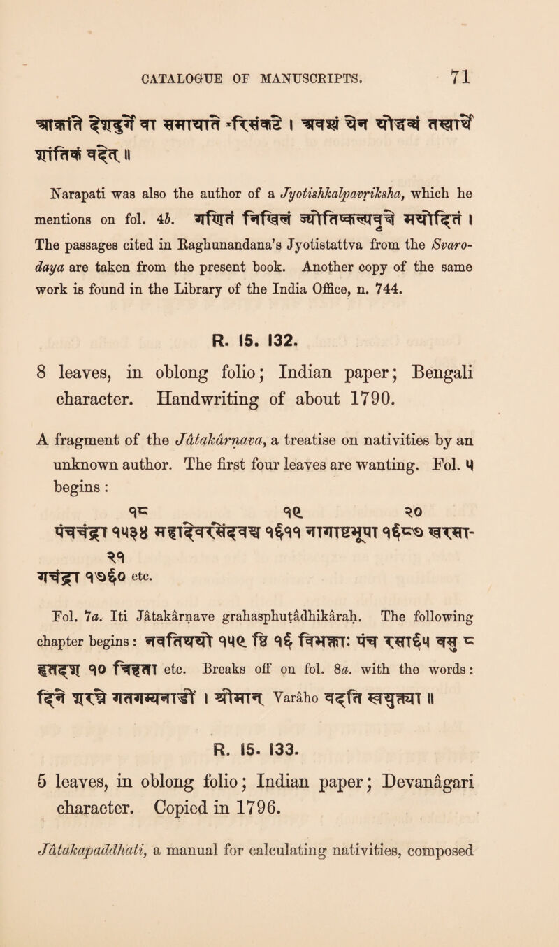 II I^arapati was also the author of a Jyotishhalpavrihhaf which he mentions on fol. 45. The passages cited in Kaghunandana’s Jyotistattva from the Svaro- daya are taken from the present hook. Another copy of the same work is found in the Library of the India Office, n. 744. R. 15. 132. 8 leaves, in oblong folio; Indian paper; Bengali character. Handwriting of about 1790. A fragment of the Jdtakdrnavay a treatise on nativities by an unknown author. The first four leaves are wanting. Fol. M begins : cjc qO. ^0 etc. Fol. 7a. Iti Jatakarnave grahasphutadhikarah. The following chapter begins: ^ ^ ^0 etc. Breaks off on fol. 8a. with the words: ir?;% I Yaraho II R. 15. 133. 5 leaves, in oblong folio; Indian paper; Devanagari character. Copied in 1796. Jdtakapaddhati, a manual for calculating nativities, composed