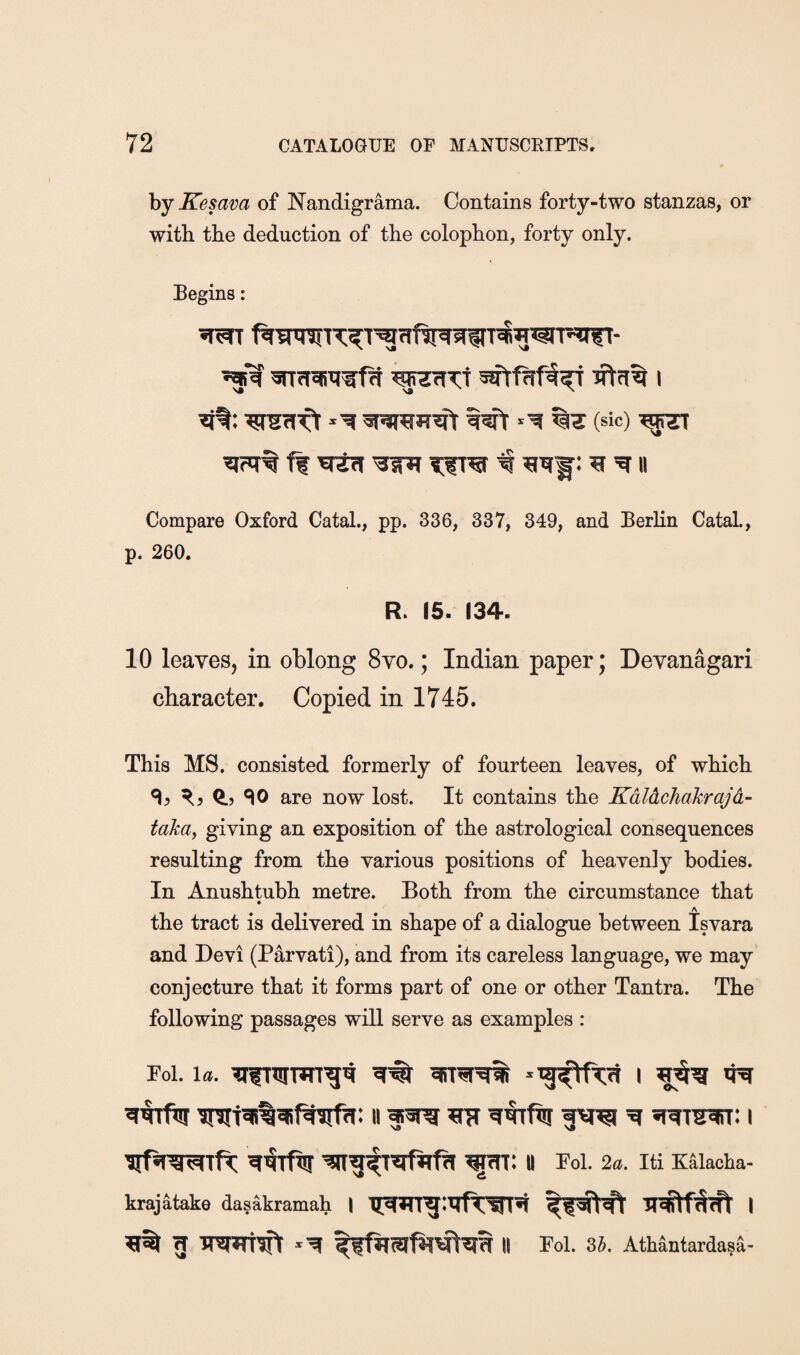 by Kesava of Nandigrama. Contains forty-two stanzas, or with the deduction of the colophon, forty only. Begins: (sic) ff 'sctr[ TiTW ^ ^ II Compare Oxford Catal., pp. 336, 337, 349, and Berlin Catal., p. 260. R. 15. 134. 10 leaves, in oblong 8vo.; Indian paper; Devan^ari character. Copied in 1745. This MS. consisted formerly of fourteen leaves, of which % Q., SO are now lost. It contains the Kdldchakrajd- takuy giving an exposition of the astrological consequences resulting from the various positions of heavenly bodies. In Anushtubh metre. Both from the circumstance that the tract is delivered in shape of a dialogue between Isvara and Devi (Parvati), and from its careless language, we may conjecture that it forms part of one or other Tantra. The following passages will serve as examples : Foi. la. i n Foi. 2a. iti K^iacha- krajatake dasakramah g Tm^rtwlr ll Fol. 35. Athantarda?a-