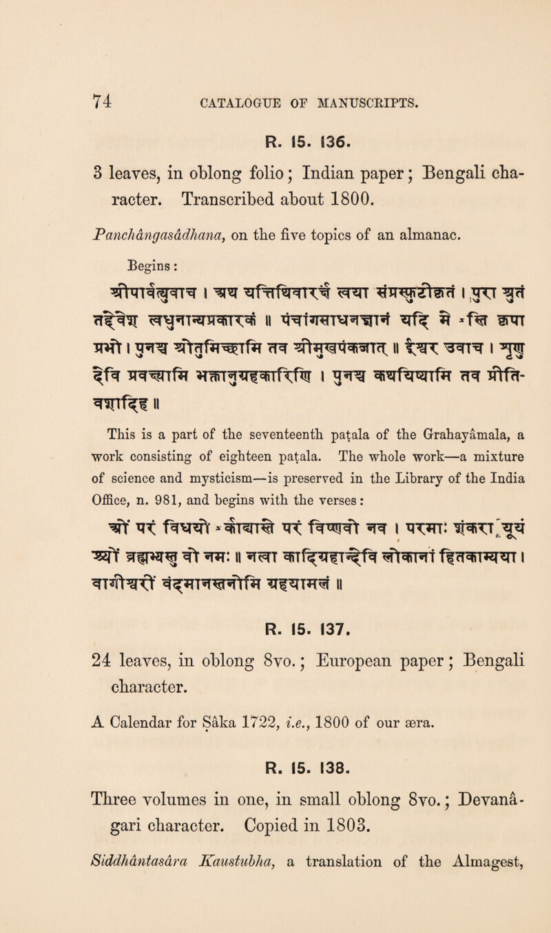 R. 15. S36. 3 leaves, in oblong folio; Indian paper; Bengali cha¬ racter. Transcribed about 1800. Panchangasddhanai on the five topics of an almanac. Begins: I i ■get luft I wr<i: ii II This is a part of the seventeenth patala of the Grahayamala, a work consisting of eighteen patala. The whole work—a mixture of science and mysticism—is preserved in the Library of the India Office, n. 981, and begins with the verses: iff lit ^ i nw: , ^ Cs R. 15. 137. 24 leaves, in oblong 8vo.; European paper; Bengali character. A Calendar for Saka 1722, i.e., 1800 of our aera. R. 15. 138. Three volumes in one, in small oblong 8vo.; Devana- gari character. Copied in 1803. Siddhdntasdra Kamtiihha, a translation of the Almagest,