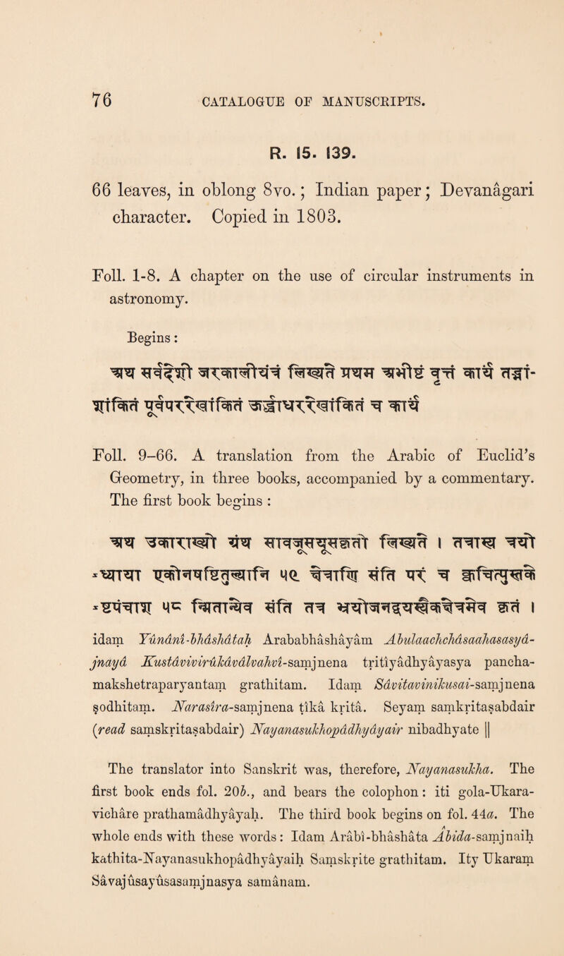 R. 15. 139. 66 leaveSj in oblong 8vo.; Indian paper; Devanagari character. Copied in 1803. Foil. 1-8. A chapter on the use of circular instruments in astronomy. Begins: TTiJIJT fllf- '3i^vT;T’5ttOsff Foil. 9-66. A translation from the Arabic of Euclid’s Geometry, in three books, accompanied by a commentary. The first book begins : Ov C's -wr^ Me. wfJir 'et irf^^ *^4’^ M>= rt^ lift I idam Yundni-hJidshdtah Arababhashayam. Ahulaaohchdsaaliasasyd- jnayd Kustdviviruhdvdlva}ivi-^dim]iiQnQ> tritiyadhyayasya pancha- makshetraparyantam grathitam. Idam Sdvitavini1cusai-sdim]nQndi. §odhitam. A«r(?szm-sairLjnena tlka krita. Seyam samkritasabdair {read samskritasabdair) Nayanasuhhopddhydyair nibadhyate || The translator into Sanskrit was, therefore, Nayanasuhha. The first book ends fol. 205., and bears the colophon: iti gola-Ukara- vichare prathamadhyayah. The third book begins on fol. 44^?. The whole ends with these words; Idam Arabi-bhashata A5ec?(*-samjnaih kathita-Nayanasiikhopadhyayaih Samskrite grathitam. Ity Ukaram Savajusayusasamjnasya samanam.