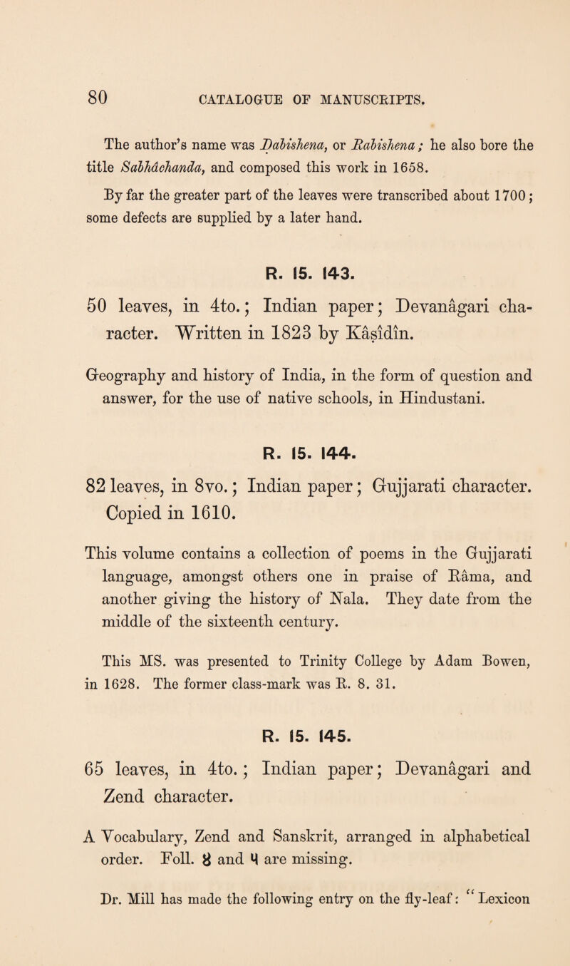 The author’s name was Balishena, or Rabishena ; he also bore the title SalMohandaf and composed this work in 1658. By far the greater part of the leaves were transcribed about 1700; some defects are supplied by a later hand. R. 15. 143. 50 leayes, in 4to.; Indian paper; Devanagari clia- racter. Written in 1823 by Kasidin. Geography and history of India, in the form of question and answer, for the use of native schools, in Hindustani. R. 15. 144. 82 leaves, in 8vo.; Indian paper; Gnjjarati character. Copied in 1610. This volume contains a collection of poems in the Gujjarati language, amongst others one in praise of Rama, and another giving the history of Hala. They date from the middle of the sixteenth century. This MS, was presented to Trinity College by Adam Bowen, in 1628. The former class-mark was E. 8. 31. R. 15. 145. 65 leaves, in 4to.; Indian paper; Devanagari and Zend character. A Vocabulary, Zend and Sanskrit, arranged in alphabetical order. Foil. 8 and ^ are missing. Dr. Mill has made the following entry on the fly-leaf: Lexicon