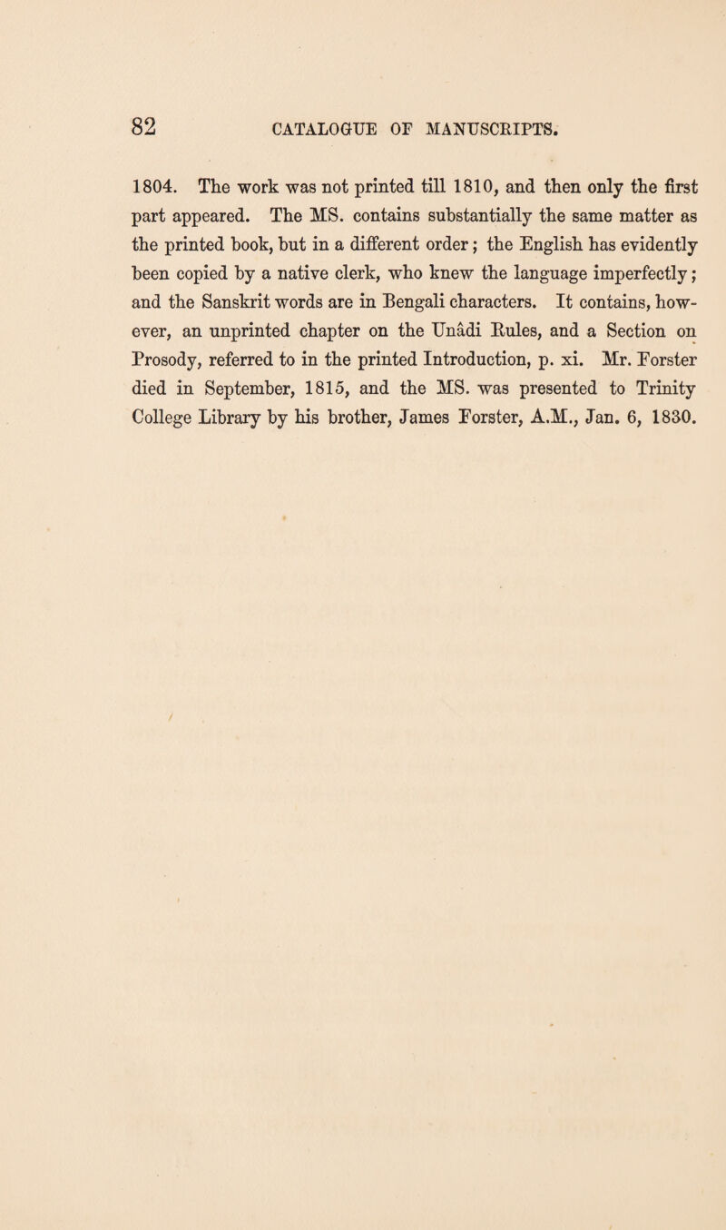 1804. The work was not printed till 1810, and then only the first part appeared. The MS. contains substantially the same matter as the printed book, but in a different order; the English has evidently been copied by a native clerk, who knew the language imperfectly; and the Sanskrit words are in Bengali characters. It contains, how¬ ever, an unprinted chapter on the Unadi Rules, and a Section on Prosody, referred to in the printed Introduction, p. xi. Mr. Eorster died in September, 1815, and the MS. was presented to Trinity College Library by his brother, James Eorster, A.M., Jan. 6, 1830.