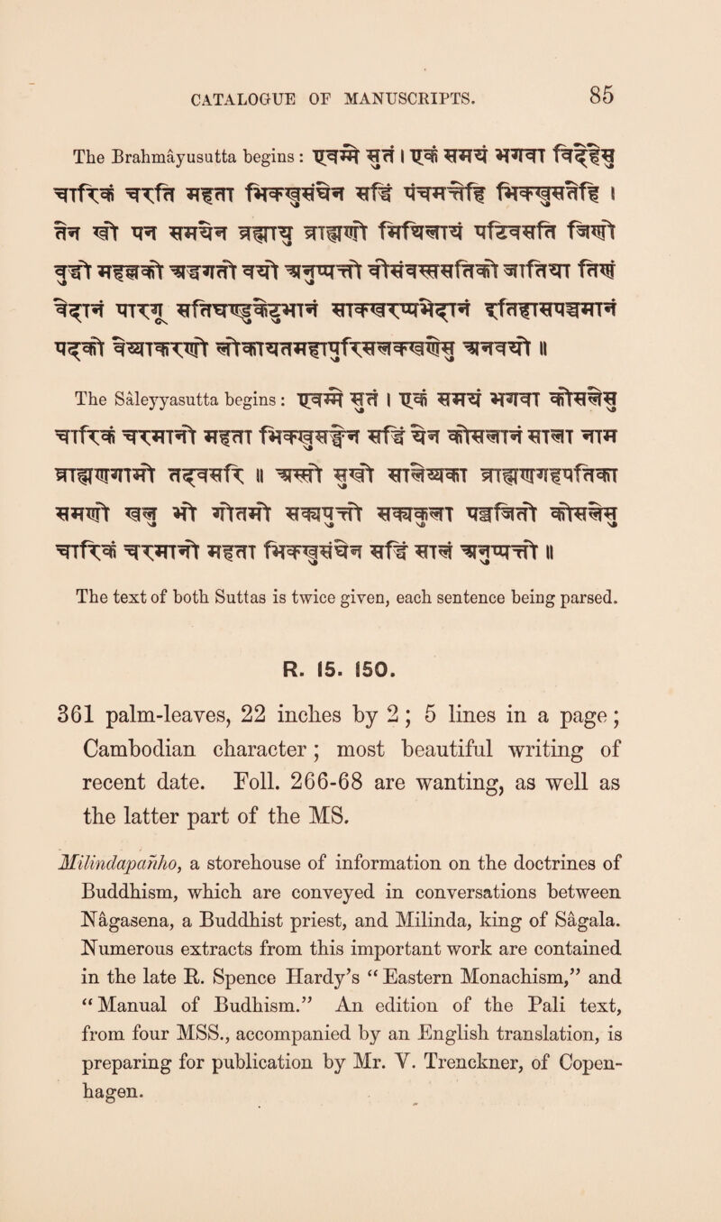 The Brahmayusutta begins: fiT 5Erf^ i ^ ’ft WT^ mitwt fJtfg^n'f iiTT^ ^tffrsnsfTf<ift^w»rR tt^ ^RT^rwt ^^^irjj?iTgf’;^ra4<^5i« ii The Syeyyasutta begins: TRR I ^JTJf *t*RT Jifcrr ^tf^ mth wri[^»n^ ii ■^r^ ^’fr ^WTft ifr fifijft ^T ttw^ift The text of both Suttas is twice given, each sentence being parsed. R. IS. fSO. 361 palm-leaves, 22 inches by 2; 5 lines in a page; Cambodian character; most beautiful writing of recent date. Foil. 266-68 are wanting, as well as the latter part of the MS. Milindapahho, a storehouse of information on the doctrines of Buddhism, which are conveyed in conversations between Nagasena, a Buddhist priest, and Milinda, king of Sagala. Numerous extracts from this important work are contained in the late F. Spence Hardy’s Eastern Monachism,” and ‘‘Manual of Budhism.” An edition of the Pali text, from four MSS., accompanied by an English translation, is preparing for publication by Mr. V. Trenckner, of Copen¬ hagen.