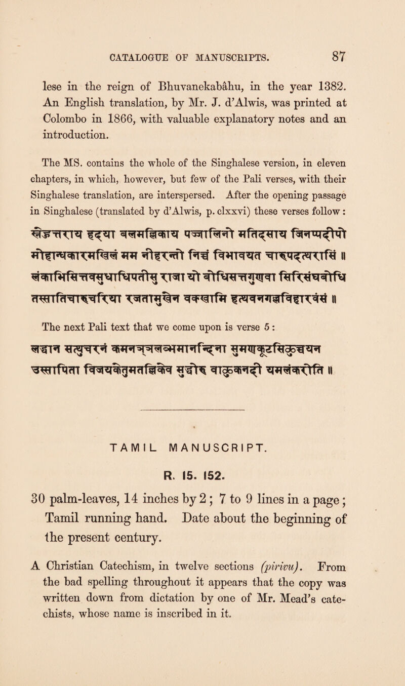 lese in the reign of Bhuvanekabahu, in the year 1382. An English translation, by Mr. J. d’Alwis, was printed at Colombo in 1866, with valuable explanatory notes and an introduction. The MS. contains the whole of the Singhalese version, in eleven chapters, in which, however, but few of the Pali verses, with their Singhalese translation, are interspersed. After the opening passage in Singhalese (translated by d’Alwis, p. clxxvi) these verses follow: The next Pali text that we come upon is verse 5: WTfmr 11 TAMIL MANUSCRIPT. R. 15. 152. 30 palm-leaves, 14 inches by 2; 7 to 9 lines in a page; Tamil running hand. Date about the beginning of the present century. A Christian Catechism, in twelve sections fpirivu). From the bad spelling throughout it appears that the copy was written down from dictation by one of Mr. Mead’s cate¬ chists, whose name is inscribed in it.