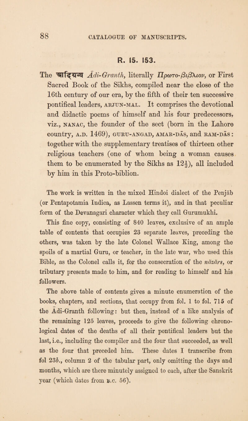 R. 15. 153. The Adi-Granthy literally IT/9a)To-/9t/3Xtoz^, or First Sacred Book of the Sikhs, compiled near the close of the 16th century of our era, by the fifth of their ten successive pontifical leaders, arjun-mal. It comprises the devotional and didactic poems of himself and his four predecessors, viz., NAN AC, the founder of the sect (born in the Lahore country, a.d. 1469), guru-angad, amar-das, and ram-das : together with the supplementary treatises of thirteen other religious teachers (one of whom being a woman causes them to be enumerated by the Sikhs as 12J), all included by him in this Proto-biblion. The work is written in the mixed Hindoi dialect of the Penjab (or Pentapotamia Indica, as Lassen terms it), and in that peculiar form of the Devanagari character which they call Gurumukhi. This fine copy, consisting of 840 leaves, exclusive of an ample table of contents that occupies 23 separate leaves, preceding the others, was taken by the late Colonel Wallace King, among the spoils of a martial Guru, or teacher, in the late war, who used this Bible, as the Colonel calls it, for the consecration of the ndzdrsy or tributary presents made to him, and for reading to himself and his followers. The above table of contents gives a minute enumeration of the books, chapters, and sections, that occupy from fol. 1 to fol. 715 of the Adi-Granth following: but then, instead of a like analysis of the remaining 125 leaves, proceeds to give the following chrono¬ logical dates of the deaths of all their pontifical leaders but the last, i.e., including the compiler and the four that succeeded, as well as the four that preceded him. These dates I transcribe from fol 2Sh., column 2 of the tabular part, only omitting the days and months, which are there minutely assigned to each, after the Sanskrit year (which dates from b.c. 56).