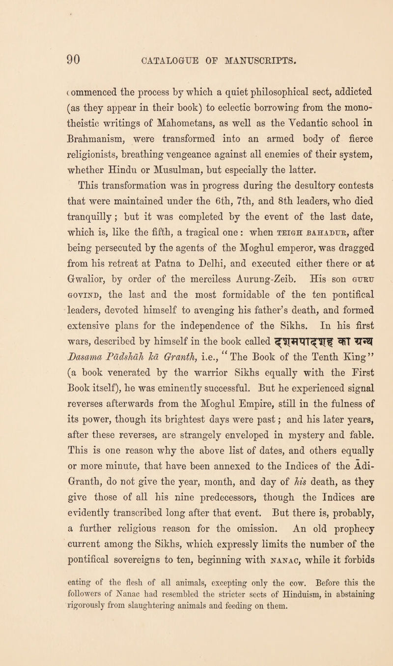 commenced the process by which a quiet philosophical sect, addicted (as they appear in their book) to eclectic borrowing from the mono¬ theistic writings of Mahometans, as well as the Yedantic school in Brahmanism, were transformed into an armed body of fierce religionists, breathing vengeance against all enemies of their system, whether Hindu or Musulman, but especially the latter. This transformation was in progress during the desultory contests that were maintained under the 6th, 7th, and 8th leaders, who died tranquilly; but it was completed by the event of the last date, which is, like the fifth, a tragical one: when teigh bahadue, after being persecuted by the agents of the Moghul emperor, was dragged from his retreat at Patna to Delhi, and executed either there or at Gwalior, by order of the merciless Aurung-Zeib. His son gueu GOvixD, the last and the most formidable of the ten pontifical leaders, devoted himself to avenging his father’s death, and formed extensive plans for the independence of the Sikhs. In his first wars, described by himself in the book called Dasama Padshah Ted Granth, i.e., The Book of the Tenth King” (a book venerated by the warrior Sikhs equally with the Pirst Book itself), he was eminently successful. But he experienced signal reverses afterwards from the Aloghul Empire, still in the fulness of its power, though its brightest days were past; and his later years, after these reverses, are strangely enveloped in mystery and fable. This is one reason why the above list of dates, and others equally or more minute, that have been annexed to the Indices of the Adi- Granth, do not give the year, month, and day of his death, as they give those of all his nine predecessors, though the Indices are evidently transcribed long after that event. But there is, probably, a further religious reason for the omission. An old prophecy current among the Sikhs, which expressly limits the number of the pontifical sovereigns to ten, beginning with xaxac, while it forbids eating of the flesh of all animals, excepting only the cow. Before this the followers of Nanac had resembled the stricter sects of Hinduism, in abstaining rigorously from slaughtering animals and feeding on them.
