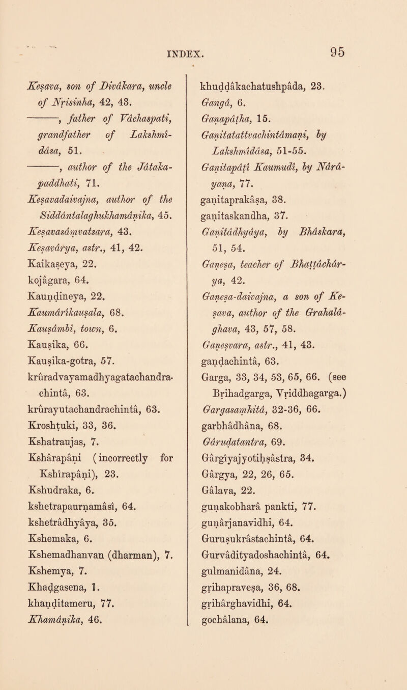 Kesava, son of Divdhara, uncle of Nrisinhay 42, 43. -^ father of Vdchaspati, grandfather of LaJcshmi- ddsa, 51. -, author of the JdtaTca- paddhatif 71. Kesavadaivajna, author of the SidddntalaghuTchamdnihat 45. Kesavasdmvatsara, 43. Kesavdrya, astr., 41, 42. Kaikaseya, 22. kojagara, 64. Kaundineya, 22. Kaumdrihausala, 68. KausdmM, town, 6. Xausika, 66. Kausika-gotra, 57. kruradvayamadhyagatachandra- chinta, 63. krurayutachandrachinta, 63. Kroshtuki, 33, 36. Kshatraujas, 7. Ksharapani (incorrectly for Kshirapani), 23. Kshudraka, 6. kshetrapaurnamasi, 64. kshetradhyaya, 35. Kshemaka, 6. Kshemadhanvan (dharman), 7. Kshemya, 7. Khadgasena, 1. khanditameru, 77. KhamdniJca, 46. khuddakachatushpada, 23. Oangd, 6. Ganapdtha, 15. Ganitatattvachintdmani, ly Lahshmiddsa, 51-55. Ganitapdti Kaumudi, ly Ndrd‘ yana, 77. ganitaprakasa, 38. ganitaskandha, 37. Ganitddhydya, ly Bhdshara, 51, 54. Ganesa, teacher of Bhattdchdr- ya, 42. Ganesa-daivajna, a son of Ke- sava, author of the Grahald- ghava, 43, 57, 58. Ganesvara, astr., 41, 43. gandachinta, 63. Garga, 33, 34, 53, 65, 66. (see Brihadgarga, Yriddhagarga.) Gargasamhitd, 32-36, 66. garbhadhana, 68. Gdrudatantra, 69. Gargiyajyotihsastra, 34. Gargya, 22, 26, 65. Galava, 22. gunakobhara pankti, 77. gunarjanavidbi, 64. Gurusukrastacbinta, 64. Gurvadityadoshachinta, 64. gnlmanidana, 24. grihapravesa, 36, 68. gribargbavidbi, 64. gochalana, 64.