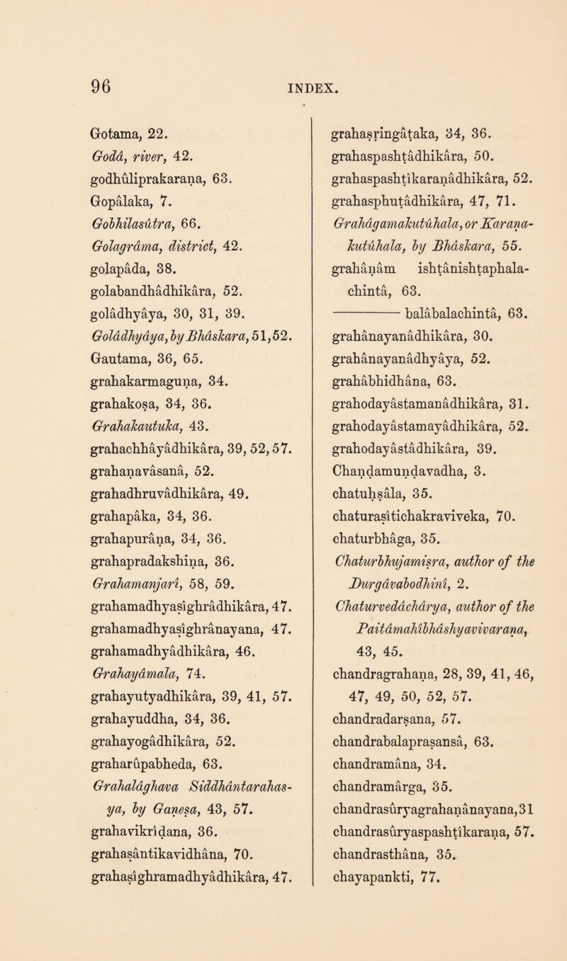 Gotama, 22. Godd, river, 42. godhuliprakarana, 63. Gopalaka, 7. Golhilasijitra, 66. Golagrdma, district, 42. golapada, 38. golabandhadhikara, 52. goladhyaya, 30, 31, 39. Golddhydya, hy Bhdshara, 51,52. Gautama, 36, 65. grahakarmaguna, 34. grahakosa, 34, 36. Grahahautuha, 43. grahacbliayadhikara, 39, 52,57. grab ana rasana, 52. grabadhruvadhikara, 49. grahapaka, 34, 36. grabapurana, 34, 36. grabapradaksbina, 36. Grahamanjari, 58, 59. grabamadbyasigbradbikara, 47. grabamadbyasigbranayana, 47. grabamadbyadhikara, 46. Grahaydmala, 74. grabayutyadbikara, 39, 41, 57. grabayuddba, 34, 36. grabayogadbikara, 52. graharupabbeda, 63. GrahaldgJiava Siddhdrdarahas- ya, hy Ganesa, 43, 57. grabavikridana, 36. grabasantikavidbana, 70. grabasigbramadbyadbikara, 47. grabasringataka, 34, 36. grabaspasbtadbikara, 50. grabaspasbtikaranadbikara, 52. grabaspbutadbikara, 47, 71. Grahdgamalmtuhala, or Karam- hutdliala, hy Bhdshara, 55. grahanam isbtanisbtapbala- cbinta, 63. -balabalacbinta, 63. grabanayanadbikara, 30. grabanayanadhyaya, 52. grababbidbana, 63. grabodayastamanadbikara, 31. grabodayastamayadbikara, 52. grahodayastadbikara, 39. Chandamundavadba, 3. cbatubsala, 35. cbaturasiticbakraviveka, 70. cbaturbbaga, 35. Chaturhhujamisra, author of the Burgdvahodhini, 2. Chaturveddchdrya, author of the Paitdmahihhdshyavivarana, 43, 45. cbandragrabana, 28, 39, 41, 46, 47, 49, 50, 52, 57. cbandradarsana, 57. cbandrabalaprasansa, 63. cbandramana, 34. cbandramarga, 35. cbandrasuryagrabananayana, 31 cbandrasuryaspasbtikarana, 57. cbandrastbana, 35. cbayapankti, 77.