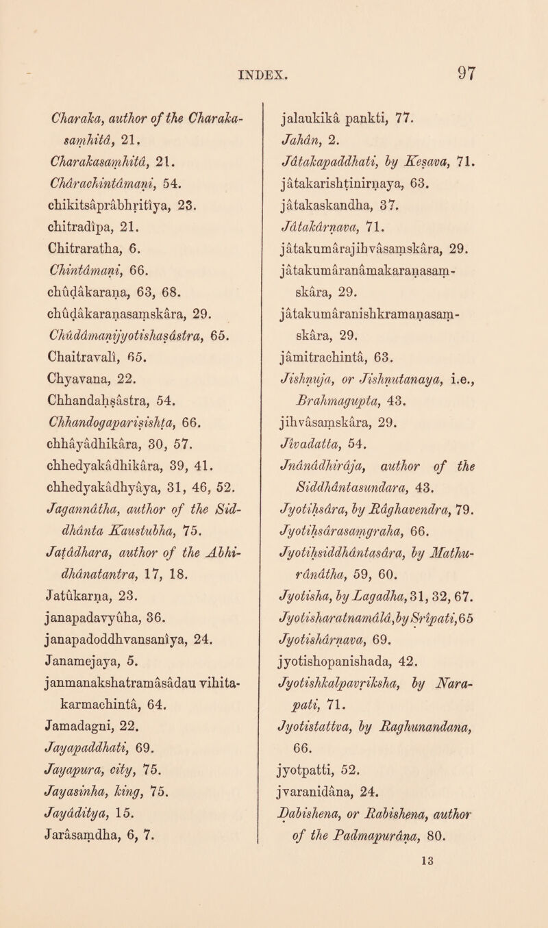 Char aha, author of the Charaha- samhitd, 21. Charahasamhitd, 21. Chdrachintdmani, 54. chikitsaprabhritiya, 23. cbitradipa, 21. Chitraratba, 6. Chintdmani, 66. cbudakarana, 63, 68. chudakaranasamskara, 29. Chuddmanijyotishasdstra, 65. Chaitravali, 65. Chyavana, 22. Cbbandahsastra, 54. Chhandogaparisishta, 66. cbhayadbikara, 30, 57. cbhedyakadbikara, 39, 41. chhedyakadhyaya, 31, 46, 52. Jaganndtha, author of the Sid- dhdnta Kaustulha, 75. Jatddhara, author of the Ahhi- dhdnatantra, 17, 18. Jatukarna, 23. janapadavyuba, 36. janapadoddbvansaniya, 24. Janamejaya, 5. janmanaksbatramasadau yibita- karmacbinta, 64. Jamadagni, 22. Jayapaddhati, 69. Jayapura, city, 75. Jayasinha, hing, 75. Jaydditya, 15. Jarasamdba, 6, 7. jalaukika pankti, 77. Jahdn, 2. Jdtahapaddhati, hy Kesava, 71. jatakarisbtinirnaya, 63. j atakaskandba, 37. Jdtahdrnava, 71. jatakumarajihvasamskara, 29. jatakumaranamakaranasam- skara, 29. jatakumaranisbkramanasam- skara, 29, jamitracbinta, 63. Jishnuja, or Jishnutanaya, i.e., Brahmagupta, 43. jihvasainskara, 29. Jivadatta, 54. Jndnddhirdja, author of the Siddhdntasundara, 43. Jyotihsdra, ly Rdghavendra, 79. Jyotihsdrasamgraha, 66. Jyotihsiddhdntasdra, hy Mathu- rdndtha, 59, 60. Jyotisha, hyLagadha,Z\, 32, 67. Jyotisharatnamdld, hy Sripati,Q>5 Jyotishdrnava, 69. jyotisbopanisbada, 42. Jyotishhalpavrihsha, hy Nara- pati, 71. Jyotistattva, hy Raghunandana, 66. jyotpatti, 52. jyaranidana, 24. Bahishena, or Rahishena, author of the Radmapurdna, 80. 13