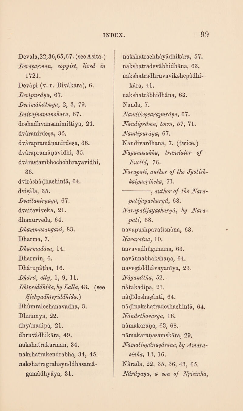 3)evala,22,36,65,67. (seeAsita.) Devasarman, copyist, lived in 1721. Devapi (v. r. Divakara), 6. Devipurdna, 67. DevimdJidtmya, 2, 3, 79. Daivajnamanohara, 67. doshadhvansaiiimittiya, 24. dvaranirdesa, 35. dvarapramananirdesa, 36. dvarapramanavidhi, 35. dvarastambhochchhrayavidlii, 36. dvirashadhachinta, 64. dvisala, 35. Bvaitanirnaya, 67. dvaitaviveka, 21. dhanurveda, 64. Bhammasangani, 83. Dharma, 7. Dharmaddsa, 14. Dharmin, 6. Dhatupatka, 16. BMrd, city, 1, 9, 11. BMvriddhida, ly Lalla, 43, (see SisJiyadMvriddhida.) Dhumralochanavadha, 3. Dhaumya, 22. dhyanadipa, 21. dhruvadhikara, 49. nakshatrakarman, 34. nakshatrakendrabha, 34, 45. nakshatragrahayuddhasama- gamadhy^a, 31. naksbatracbbayadhikara, 57. nakshatradevabhidhana, 63. naksbatradhruvaviksbepadhi- kara, 41. naksbatrabbidbana, 63. Nanda, 7. Nandihesvarapurdna, 67. Nandigrdma, town, 57, 71. Nandipurdm, 67. ISTandivardbana, 7. (twice.) Nayanasukha, translator of Euclid, 76. Narapati, author of the Jyotish- kalpavrihsha, 71. -, author of the Nara- patijayaeharyd, 68. Narapatijayacharyd, ly Nara- pati, 68. nayapusbpavatisnana, 63. Navaratna, 10. navavadbugamana, 63. navannabbaksbana, 64. navegaddbavayaniya, 2 3. Ndgandtha, 52. natakadipa, 21. nadidosbasanti, 64. nadinaksbatradosbacbinta, 64. Ndndrthavarga, 18. namakarana, 63, 68. namakaranasamskara, 29. Ndmalingdnusdsana, ly Amara- sinha, 13, 16. Narada, 22, 35, 36, 43, 65. Ndrdyana, a son of Nrisinha,