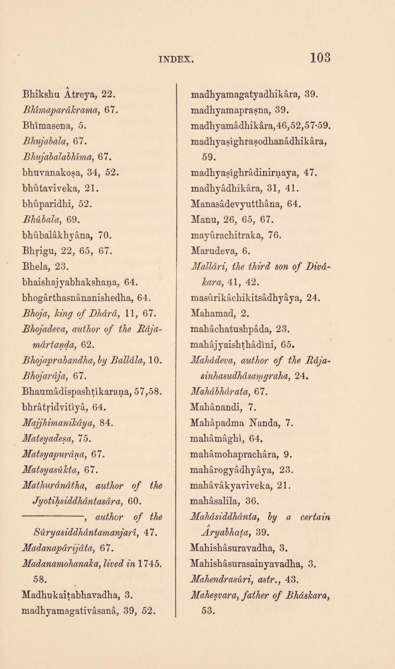 K Bhikshu Atreya, 22. BMmapardhrama, 67. Bhimasena, 5. Bhujalala, 67. BJiujabalahhima, 67. bhuyanakosa, 34, 52, bhutaviyeka, 21. bhuparidhi, 52. Bhuhala, 69. bhubalakhyana, 70. Bhrigu, 22, 65, 67. Bhela, 23. bhaisbajyabbakshana, 64. bhogarthasnananishedha, 64. Bhoja, hing of Bhdrd, 11, 67. Bhojadeva, author of the Bdja- mdrtanda, 62. Bhojapralandha, hy Balldla, 10. Bhojardja, 67. Bhaumadispasbtikarana, 57,58. bbratridyitiya, 64. Majjhimanihdya^ 84. Matsyadesa, 75. Matsyapurdna, 67. MatsyasuTcta, 67. Mathurdndtha, author of the Jyotihsiddhdntasdra, 60. -, author of the Buryasiddhdntamanjart, 47. Madanapdrijdta, 67. Madanamohanaka, lived in 1745. 58. Madhukaitabbayadba, 3. madhyaniagatiyasana, 39, 52. madbyamagatyadhikara, 39. madhyamaprasna, 39. madhy amadhikara,46,52,57-59. madhyasighrasodbanadbikara, 59. madbyasigbradinirnaya, 47. madbyadbikara, 31, 41. Manasadeyyuttbana, 64. Manu, 26, 65, 67. mayurachitraka, 76. Marudeya, 6. Ifalldri, the third son of Bivd- kara, 41, 42. masurikacbikitsadbyaya, 24. Mabamad, 2. mabacbatusbpada, 23. mabajyaisbtbadini, 65. Mahddeva, author of the Bdja- sinhasudhdsamgraha, 24. Mahdlhdrata, 67. Mabanandi, 7. Mabapadma ISTanda, 7. mabamagbi, 64. mabamobapracbara, 9. mabarogyadbyaya, 23. mabayakyayiyeka, 21. mabasalila, 36. MahdsiddhdntUf hy a certain A Aryahhata, 39. Habisbasurayadba, 3. Mabisbasurasainyayadba, 3. MaJiendrasuri, astr., 43. Mahesvara, father of Bhdskara^ 53.