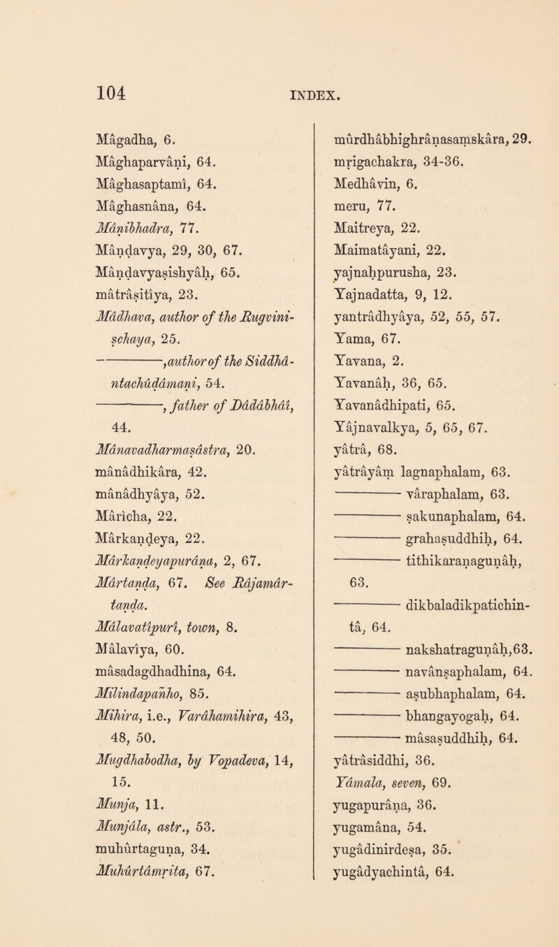 Magadha, 6. Maghaparvani, 64. Maghasaptami, 64. Maghasnana, 64. Mdnihhadra, 77. Mandavya, 29, 30, 67. Mandavyasishyah, 65. matrasitiya, 23. Mddhava, author of the Rugvini- schaya, 25. -,author of the Siddhd- ntachuddmani, 54. -, father of JDdddhhdi^ 44. Mdnavadharmasdstra, 20. manadhikara, 42. manadhyaya, 52. Maricha, 22. Markandeya, 22. Mdrhandeyayurdna^ 2, 67. MdrtandUf 67. See Rdjamdr- tanda. Mdlavatipuriy town, 8. Malaviya, 60. masadagdhadhina, 64. Milindapahho, 85. Mihira, i.e., Vardhamihira, 43, 48, 50. Mugdhalodha, ly Vopadeva, 14, 15. Munja, 11. Munjdla, astr., 53. muhurtaguna, 34. Muhurtdmrita, 67. murdhabhighranasamskara, 29. mrigachakra, 34-36. Medhavin, 6. meru, 77. Maitreya, 22. Maimatayani, 22. yajnahpurusba, 23. Yajnadatta, 9, 12. yantradhyaya, 52, 55, 57. Yama, 67. Yayana, 2. Yavanah, 36, 65. Yavanadhipati, 65. Y^navalkya, 5, 65, 67. yatra, 68. yatrayam lagnapbalam, 63. -- Yarapbalam, 63. -- sakunapbalam, 64. •-grahasuddbib, 64. -— titbikaranagunah, 63. -- dikbaladikpaticbin- ta, 64. -naksbatragunah,63. -- navansapbalam, 64. -~ asubbapbalam, 64. -- bbangayogah, 64. -- masasuddbib, 64. yatrasiddbi, 36. Ydmala, seven, 69. yugapurana, 36. yugamana, 54. yugadinirdesa, 35. yugadyacbinta, 64.