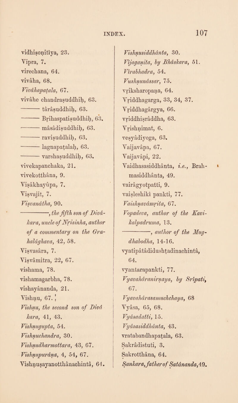 vidhisonitiya, 23. Yipra, 7. virechana, 64. vivaha, 68. Vivdhapatala, 67. vivahe chandrasuddhih, 63. - tarasuddhih, 63. -Brihaspatisuddhih, 6*3. --masMisuddhih, 63. -- ravisuddhih, 63. -lagnapatalah, 63. ■-varshasiiddhih, 63. vivekapanchaka, 21. Tivekotthana, 9. Yisakhayupa, 7. Yisvajit, 7. Visvandthaf 90. -, the fifth son of Divd- hara, uncle of JSfrisinha, author of a commentary on the Gra- haldghava, 42, 58. Yisvasara, 7. Yisvamitra, 22, 67. vishama, 78. vishamagarbha, 78. vishayananda, 21. Yishnu, 67. | Vishnu, the second son of Bird hara, 41, 43. Vishnugupta, 54. Vishnuchandra, 30. Vishnudharmottara, 43, 67. Vishnupurdna, 4, 54, 67. Yishnusayanotthanachinta, 64, Vishnusiddhdnta, 30. Vijaganita, hy Bhdslcara, 51. Virdbhad/ra, 54. Vushnundssar, 75. vriksharopana, 64. Yriddhagarga, 33, 34, 37. Yriddhagargya, 66, vriddhisraddha, 63. Yrishnimat, 6. vesyadiyoga, 63, Yaijavapa, 67. Yaijavapi, 22. Yaidhasasiddhanta, i.e., Brah- masiddhanta, 49. vairagyotpatti, 9. vaisleshiki pankti, 77. Vaishnavdmrita, 67. Vopadeva, author of the Kavi- halpadruma, 13. -, author of the Mug~ dhahodha, 14-16. vyatipatadidasbtadinacliinta, 64. vyantarapankti, 77. Vyavahdranirnaya, hy Sripati^ 67. Vyavahdrasamuchchaya, 68 Yyasa, 65, 68. Vydsadatti, 15. Vydsasiddhdnta, 43. vratabandhapatala, 63. Sakradistuti, 3. Sakrottbana, 64. SanTcara, father of Satdnandafi^,