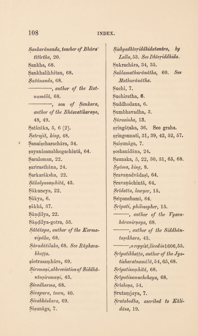 Sanhardnandaf teacher of Bhdra~ tUirtha, 20. Sankha, 68. Sankhalikhitau, 68, Satdnanday 68. -, author of the Rat- namdld, 68. -, son of Sanhara, author of the Bhdsvatiharana, 48, 49. Satanika, 5, 6 (2). Satrujitf king, 48. Sanaischarachara, 34. sayanasanabhogachinta, 64. Saraloman, 22. sarlrasthana, 24. Sarkaraksha, 22. Sdhalyasamhitdf 43. Sakuneya, 22. Sakya, 6. sakha, 37. Sandilya, 22. Sandilya-gotra, 53. Sdtdtapa, author of the Karma- vipdka, 68. SdraddUlaTca, 68. See Rdghava- hhatta. • • sastrasamhara, 69. Siromani, alhreviationof Siddhd- ntasiromani, 43. Sivadharma, 68. • ' Sivapura, town, 40. SivahhdsJcara, 69. Sisunaga, 7. Sishyadhivriddhidatantra, hy LaTla,b?>. SeeBhivriddhida. Sukrachara, 34, 35. Suldamathurdndtha, 60. See Mathurdndtha. Suchi, 7. Sucbiratha, 6. Suddhodana, 6. Sumbhavadba, 3. Surasinha, 13. sringataka, 36. See graba. sringonnati, 31, 39, 42, 52, 57. Saisunaga, 7. sosbanidana, 24. Saunaka, 5, 22, 30, 31, 65, 68. Sydma, Icing, 8. Sravanadvadasi, 64. Srayanacbinta, 64, Sridatta, laivyer, 15. Sripanchami, 64. Sripati, philosopher, 15. -, author of the Vyava- hdranirnaya, 68. -, author of the Siddhdn- tasehhara, 43. -, a copyist, livedinlQi)Q,b5. Sripatibhatta, author of the Jyo- tisharatnamdld, 54, 6.5,68. Sripatisamhitd, 68. Sripatisamuchchaya, 68. Srishena, 54. Srutamjaya, 7. Srutalodha, ascribed to Kdli- * • ddsa, 19.