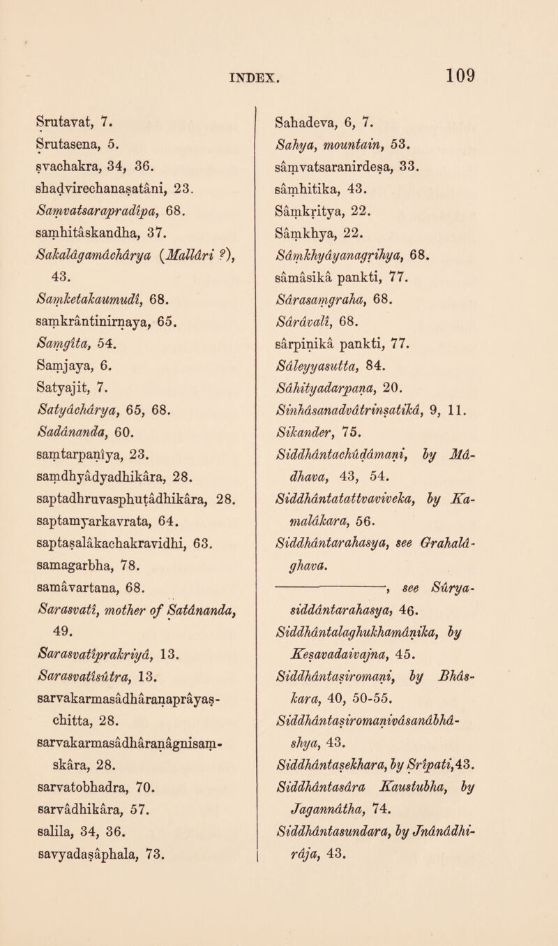 Srutayat, 7. Srutasena, 5. svachakra, 34, 36. shadvirechanasatani, 23. SaTTivatsarapradipaf 68. samhitaskandha, 37. Sahaldgamdchdrya {Malldri ?), 43. SamJcetakaumudi, 68. samkrantinirnaya, 65. Samgifa, 54. Samjaya, 6. Satyajit, 7. Safydchdrya, 65, 68. Saddnanda, 60. samtarpaniya, 23. samdhyadyadhikara, 28. saptadhruvasphutadhikara, 28. saptamyarkavrata, 64. saptasalakachakravidhi, 63. samagarbha, 78. samavartana, 68. Sarasvati, mother of Satdnanda, 49. Sarasvatiprahriyd, 13. Sarasvatisutra, 13. sarvakarmasadharanaprayas- chitta, 28. sarvakarmasadharanagnisam- skara, 28. sarvatobkadra, 70. sarvadhikara, 57. salila, 34, 36. savyadasaphala, 73. Sabadeva, 6, 7. Sahya, mountain^ 53. samvatsaranirdesa, 33. Bambitika, 43. Samkritya, 22. Samkbya, 22. Sdmhhydyanagrihya, 68. samasika pankti, 77. Sdrasamgraha, 68. Sdrdvali, 68. sarpinika pankti, 77. Sdleyyasutta, 84. Sdhityadarpana, 20. Sinhdsanadvdtrinsatihd, 9, 11. Sihander, 75. Siddhdntachuddmani, ly Md- dhava, 43, 54. Siddhdntatattvaviveica, hy Ka- maldlcara, 56. Siddhdnta^ahasya, see Grahold- ghava. -, see Sdrya- sidddntarahasyOi 40. SiddhdntalaghuhhamdniTca, ly Kesavadaivajna, 45. Siddhdntasiromani, ly Bhds- hara, 40, 50-55. Siddhdntasiromanivdsandlhd- shy a, 43. Siddhdntasehhara, ly 8ripati,4i6. Siddhdntasdra Kaustulha, ly Jaganndtha, 74. Siddhdntasundara, ly Jndnddhi- rdja, 43.