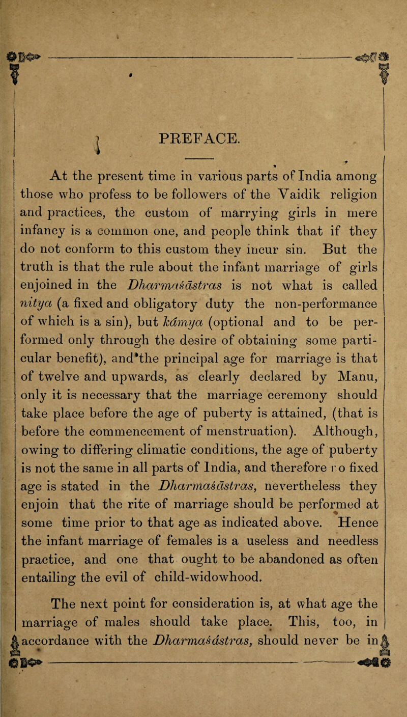 PREFACE. At the present time in various parts of India among those who profess to be followers of the Vaidik religion and practices, the custom of marrying girls in mere infancy is a common one, and people think that if they do not conform to this custom they incur sin. But the truth is that the rule about the infant marriage of girls enjoined in the Dharmasastras is not what is called nitya (a fixed and obligatory duty the non-performance of which is a sin), but hdmya (optional and to be per¬ formed only through the desire of obtaining some parti¬ cular benefit), and*the principal age for marriage is that of twelve and upwards, as clearly declared by Manu, only it is necessary that the marriage ceremony should take place before the age of puberty is attained, (that is before the commencement of menstruation). Although, owing to differing climatic conditions, the age of puberty is not the same in all parts of India, and therefore r o fixed age is stated in the Dharmasastras, nevertheless they enjoin that the rite of marriage should be performed at some time prior to that age as indicated above. Hence the infant marriage of females is a useless and needless practice, and one that ought to be abandoned as often entailing the evil of child-widowhood. The next point for consideration is, at what age the marriage of males should take place. This, too, in accordance with the Dharmasastras, should never be in