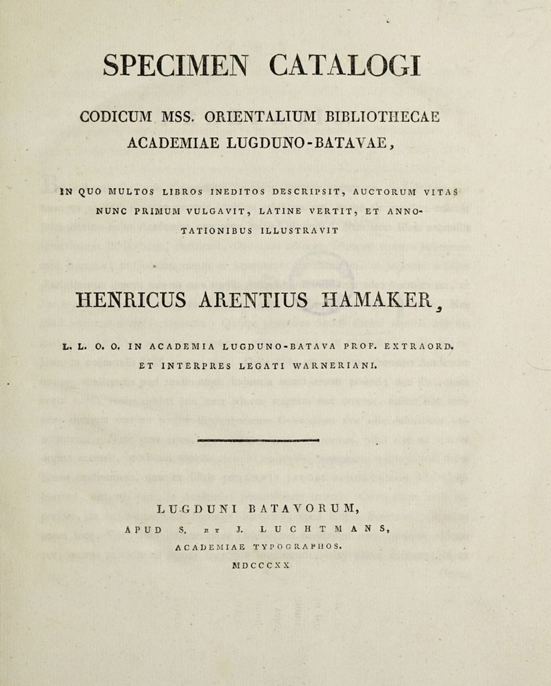 CODICUM MSS. ORIENTALIUM BIBLIOTHECAE ACADEMIAE LUGDUNO-BATAVAE, IN QUO MULTOS LIBROS INEDITOS DESCRIPSIT, AUCTORUM VITAS NUNC PRIMUM VULGAVIT , LATINE VERTIT, ET ANNO¬ TATIONIBUS ILLUSTRAVIT HENRICUS ARENTIUS HAMAKER 3 L. L. O. O. IN ACADEMIA LUGDUNO-BATAVA PROF. EXTRAORD. ET INTERPRES LEGATI WARNER IA NI. L U G D U N I BATAVORUM, APUD S. n x J. LUCHTMANS, ACADEMIAE TYPOGRAPIIOS. M D C C C X X