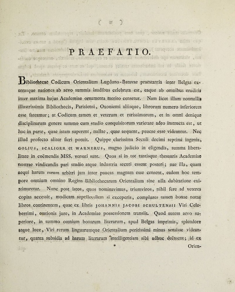 C n. A J .or PRAE F A TIO. -•'vj03 e DEC- o X ..• :> ro •/. r- ••••'.: • v . lr ,• .i _ . , « . • * • t • *; r i • •' • t :o ' : ,-.v> r ' ■; ■*/•*. • fi r; ..l.v . * ir**» 1 ^r ,r “ < • •. i» ... f , j * * . -Ai. w •: . ^ ^ IBibliothecae Codicum Orientalium Lugduno - Batavae praestantia inter Belgas ex- . cerasque nationes ab aevo summis laudibus celebrata est, eaque ab omnibus eruditis inter maxima hujus Academiae ornamenta merito censetur. Nam licet illam nonnullis illustrissimis Bibliothecis, Parisiensi, Oxoniensi aliisque, librorum numero inferiorem esse fateamur; at Codicum tamen et veterum et rarissimorum, et in omni denique disciplinarum genere summo cum studio conquisitorum varietate adeo instructa est, uc hac ,in parte, quae istam superent, nullae, quae aequent, paucae esse videantur. Nec illud profecto aliter fieri potuit. Quippe clarissima Seculi decimi septimi ingenia, colius, scaliger et warnerus, magno judicio in eligendis, summa libera- litate in coemendis MSS. versati sunt. Quos si in tot tantisque thesauris Academiae nostrae vindicandis pari studio atque industria secuti essent posteri; nae illa, quam aequi harum rerum arbitri jam inter paucas magnam esse censent, eadem hoc tem¬ pore omnium omnino Regina Bibliothecarum Orientalium sine ulla dubitatione exi¬ stimaretur. Nunc post istos, quos nominavimus, triumviros, nihil fere ad veteres copias accessit, modicam supellectilem si exceperis, complures cuinen bonae notae libros continentem, quae ex libris johannis jacobi schultensii Viri Cele¬ berrimi, emtionis jure, in Academiae possessionem transiit» Quod autem aevo su¬ periore, in summo omnium bonarum literarum, apud Belgas imprimis, splendore atque luce, Viri rerum linguarumque Orientalium peritissimi minus sensisse videan¬ tur, quanta subsidia ad harum literarum 'intelligentiam sibi adhuc deesscnt; id ex * Orien-