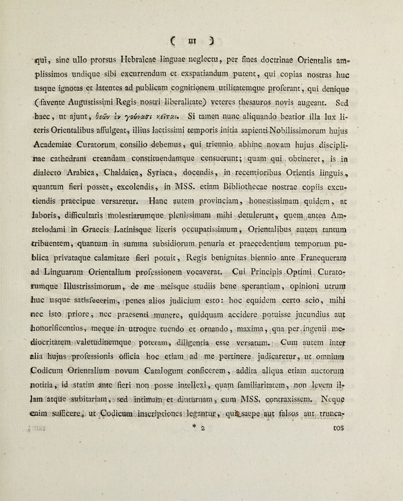 qui, sine ullo prorsus Hebraicae linguae neglectu, per fines doctrinae Orientalis am¬ plissimos undique sibi excurrendum et exspatiandum putent, qui copias nostras huc usque ignotas et latentes ad publicani cognitionem utilitatemque proferant , qui denique (favente Augustissimi Regis nostri liberalitate) veteres thesauros novis augeant. Sed haec, ut ajunt, fati» lv yovvoicri k&tuu Si tamen nunc aliquando beatior illa lux li¬ teris Orientalibus affulgeat, illius laetissimi temporis initia sapienti Nobilissimorum hujus Academiae Curatorum consilio debemus, qui triennio abhinc novam hujus discipli¬ nae cathedram creandam constituendamque censuerunt; quam qui obtineret, is in dialecto Arabica, Chaldaica, Syriaca, docendis, in recentioribus Orientis linguis, quantum fieri posset, excolendis, in MSS. etiam Bibliothecae nostrae copiis excu¬ tiendis praecipue versaretur. Hanc autem provinciam, honestissimam quidem, ac laboris, difficultatis molestiarumque plenissimam mihi detulerunt, quem antea Ani- stelodami in Graecis Latinisque literis occupatissimum, Orientalibus autem tantum tribuentem, qtiantum in summa subsidiorum penuria et praecedentium temporum pu¬ blica privataque calamitate fieri potuit, Regis benignitas biennio ante Franequeranj ad Linguarum Orientalium professionem vocaverat. Cui Principis Optimi Curato¬ rumque Illustrissimorum, de me meisque studiis bene sperantium, opinioni utrum liuc usque satisfecerim, penes alios judicium esto: hoc equidem certo scio, mihi nec isto priore, nec praesenti munere, quidquam accidere potuisse jucundius auc honorificentius, meque in utroque tuendo et ornando, maxima, qua per ingenii me¬ diocritatem valetudinemque poteram, diligentia esse versatum. Cum autem inter alia hujus professionis officia hoc etiam ad me pertinere judicaretur, ut omnium Codicum Orientalium novum Catalogum conficerem, addita aliqua etiam auctorum notitia, id statim ante fieri non posse intellexi, quam familiaritatem, non levem il¬ lam atque subitariam, sed Intimaln et diuturnam, cum MSS. contraxissem. Neque enim sufficere, ut Codicum inscriptiones legantur, quiS_saepe aut falsos aut trunca- * ii 4 2 tos