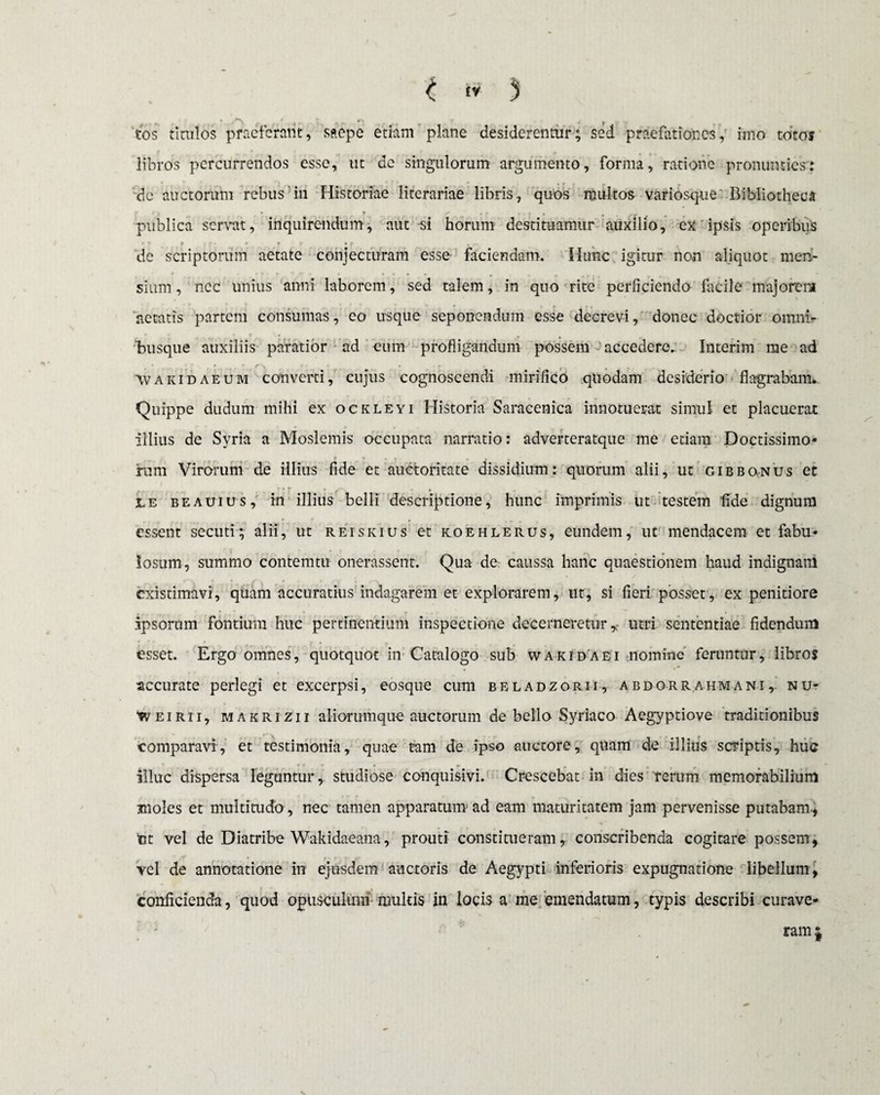 , ** * »r\ 7 4 .. tos titulos praeferant, saepe etiam plane desiderentur; sed praefationes, imo tot os libros percurrendos esse, ut de singulorum argumento, forma, ratione pronunties': de auctorum rebus in Historiae literariae libris, quos multos variosque Bibliotheca publica servat, inquirendum, aut si horum destituamur auxilio, ex ipsis operibus de scriptorum aetate conjecturam esse faciendam. Hunc igitur non aliquot men¬ sium, nec unius anni laborem, sed talem, in quo rite perficiendo facile majorem aetatis partem consumas, eo usque seponendum esse decrevi, donec doctior omni- Tuisque auxiliis paratior ad eum profligandum possem accedere- Interim me ad Wakidaeum converti, cujus cognoscendi mirifico quodam desiderio flagrabam» Quippe dudum mihi ex ockleyi Historia Saracenica innotuerat simul et placuerat illius de Syria a Moslemis occupata narratio: adverteratque me etiam Doctissimo¬ rum Virorum de illius fide et auctoritate dissidium: quorum alii, ut gibbonus et le b e au ius, in illius belli descriptione, hunc imprimis ut testem 'fide dignum essent secuti; alii, ut reiskius et koehlerus, eundem, ut mendacem et fabu¬ losum, summo contemtu onerassem. Qua de caussa hanc quaestionem haud indignam existimavi, quam accuratius indagarem et explorarem, ut, si fieri posset, ex penitiore .ipsorum fontium huc pertinentium inspectione decerneretur r utri sententiae fidendum esset. Ergo omnes, quotquot in Catalogo sub wakidaei nomine feruntur, libros accurate perlegi et excerpsi, eosque cum beladzorii, a bdorr.ahmani , nu* Weirii, makrizii aliorumque auctorum de bello Syriaco Aegyptiove traditionibus comparavi, et testimonia, quae tam de ipso auctore, quam de illius scriptis, huc illuc dispersa leguntur, studiose conquisivi. Crescebat in dies rerum memorabilium moles et multitudo , nec tamen apparatum ad eam maturitatem jam pervenisse putabam, ut vel de Diatribe Wakidaeana, prouti constitueram, conscribenda cogitare possem, vel de annotatione in ejusdem auctoris de Aegypti inferioris expugnatione libellum, conficienda, quod opusculum multis in locis a me emendatum, typis describi curave¬ ram |