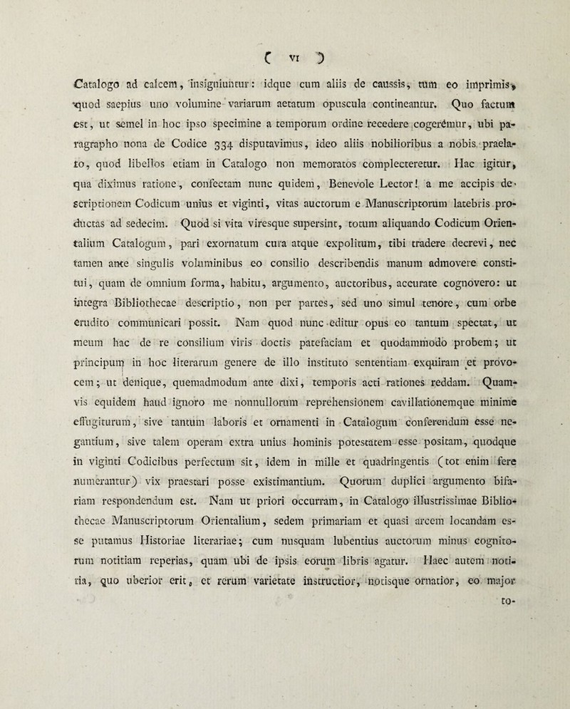 Catalogo ad calcem,'insigniuntur: idquc cum aliis de caussis, tum eo imprimis* *quod saepius uno volumine variarum aetatum opuscula contineantur. Quo factum est, ut semel in hoc ipso specimine a temporum ordine recedere cogeremur, ubi pa- ragrapho nona de Codice 334 disputavimus, ideo aliis nobilioribus a nobis praela¬ to, quod libellos etiam in Catalogo non memoratos complecteretur. Hac igitur, qua diximus ratione, confectam nunc quidem. Benevole Lector! a me accipis de* Scriptionem Codicum unius et viginti, vitas auctorum e Manuscriptorum latebris pro¬ ductas ad sedecim. Quod si vita viresque supersint, totum aliquando Codicum Orien¬ talium Catalogum, pari exornatum cura atque expolitum, tibi tradere decrevi, nec tamen ante singulis voluminibus eo consilio describendis manum admovere consti- o tui, quam de omnium forma, habitu, argumento, auctoribus, accurate cognovero: ut integra Bibliothecae descriptio, non per partes, sed uno simul tenore, cum orbe erudito communicari possit. Nam quod nunc editur opus eo tantum spectat, ut meum hac de re consilium viris doctis patefaciam et quodammodo probem; ut principum in hoc literarum genere de illo instituto sententiam exquiram et provo¬ cem; ut denique, quemadmodum ante dixi, temporis acti rationes reddam. Quam¬ vis equidem haud ignoro me nonnullorum reprehensionem cavillationemque minime effugiturum, sive tantum laboris et ornamenti in Catalogum conferendum esse ne¬ gantium, sive talem operam extra unius hominis potestatem esse positam, quodque in viginti Codicibus perfectum sit, idem in mille et quadringentis (tot enim fere numerantur) vix praestari posse existimantium. Quorum duplici argumento bifa¬ riam respondendum est. Nam ut priori occurram, in Catalogo illustrissimae Biblio¬ thecae Manuscriptorum Orientalium, sedem primariam et quasi arcem locandam es¬ se putamus Historiae literariae; cum nusquam lubentius auctorum minus cognito¬ rum notitiam reperias, quam ubi de ipsis eorum libris agatur. Haec autem noti¬ tia, quo uberior erit p et rerum varietate instructior, notisque ornatior, eo major 10-