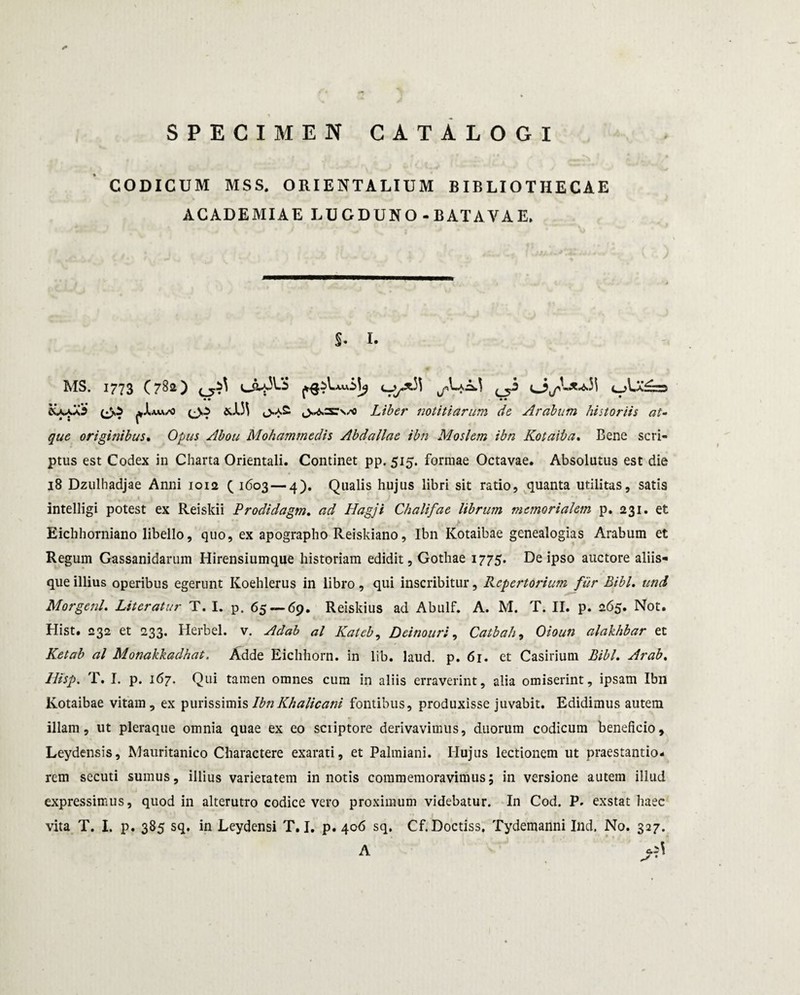 /* SPECIMEN CATALOGI CODICUM MSS. ORIENTALIUM BIBLIOTHECAE ACADEMIAE LUGDUNO - BATAVAE. S. I. AIS. 1773 C 782) 1 LC-5^ ^ c_Aa£;Zw «• ■ • + * &aaa3 &13\ <>a2. Liber notitiarum de Arabum historiis at¬ que originibus. O/w Abou Mohammedis Abdallae ibn Moslem ibn Kotaiba. Bene scri¬ ptus est Codex in Charta Orientali. Continet pp. 515. formae Octavae. Absolutus est die 18 Dzulhadjae Anni 1012 ( 1603 — 4). Qualis hujus libri sit ratio, quanta utilitas, satis intelligi potest ex Reiskii Prodidag?n. ad Hagji Chalifae librum memorialem p. 231. et Eichhorniano libello, quo, ex apographo Reiskiano, Ibn Kotaibae genealogias Arabum et Regum Gassanidarum Hirensiumque historiam edidit, Gothae 1775. De ipso auctore aliis¬ que illius operibus egerunt Koehlerus in libro, qui inscribitur. Repertorium fiir Bibi. und Morgenl. Literatur T. I. p. 65 — 69. Reiskius ad Abulf. A. M. T. II. p. 265. Not. Hist. 232 et 233. Herbei, v. Adab al Kateb, Deinouri, Catbah, Oioun alakhbar et Ketab al Monakkadhat. Adde Eichhorn. in lib. laud. p. 61. et Casirium BibL Arab. llisp. T. I. p. 167. Qui tamen omnes cum in aliis erraverint, alia omiserint, ipsam Ibn Kotaibae vitam, ex purissimis Ibn Khalicani fontibus, produxisse juvabit. Edidimus autem illam, ut pleraque omnia quae ex eo scriptore derivavimus, duorum codicum beneficio, Leydensis, Mauritanico Charactere exarati, et Palmiani. Ilujus lectionem ut praestando- rem secuti sumus, illius varietatem in notis commemoravimus; in versione autem illud expressimus, quod in alterutro codice vero proximum videbatur. In Cod. P. exstat haec vita T. I. p. 385 sq. in Leydensi T. I. p. 406 sq. Cf. Doctiss. Tydemanni Ind. No. 327. A