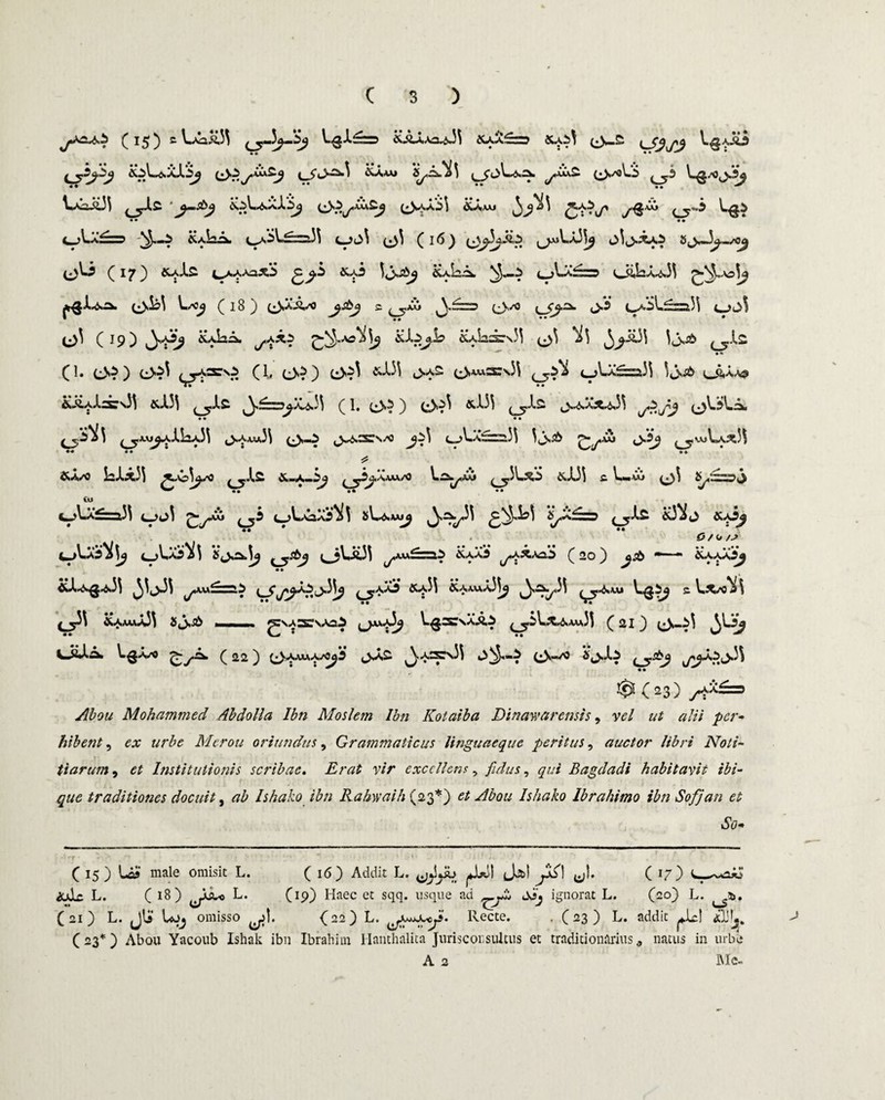 ^ 1^ ^ &&*-^iAh3U^*3\ ^Ua£w SUS^ ^ ^3\S]^ &?. y^^J ^A,AAJ S^^i\ ^*Ua£ ^>^oL*5 L^/0(jJ^ ^A2.01 ^.i<2 (^SAaS j &A-VAJ ^j-»5 ^La^ID ^/i!^A ^A^L.aSi)! L^i3^ ^»)i ( 16) 8^w3^0g ^13 (17) &aJ.£ (^AAAaAS &^3 ljs-2^ &aL^. ^-3 ^->^^=3 0>,La^3^ ps^ (3^\ L*^ (18) t^A/o 2 ^.aIu ^f~r> (js/o i>3 col-£=a33 v^ ^ (19) &aL^ ^xs £° ^istOI o3 ^3 ^£33 3j,^ ^jXs • •* (1. (_>?) L>^ ^aro (1, (^S2 ^ (,*S^3 &a33 ^.a2 (^J*AAj,iSIs3\ ^ 'nJ^Sh <wftAA3 &i4J.=s:\33 &A33 t ^J.£ )^s,C....,ya/A^1 3 ( l, (,^5) t^^3 i^X33 ,^,^a^^,33 (^)3>.3»^i • * ^ • • v •■• «• • • o ^A/0 1^#L^C|3\ ^yls» ^j3^a*vu/0 ^3l.SiS &x})\ £ ^■■AAJ ^1 £ ^ •• •• •• tu c_>V.A^ra,3\ c_>u3 ^y-Cu ^b c-AAsXsM sL^xw^ ^Sy3\ ^^,3^3 V^a^tt ^i.£ ^3*^0 • • •• ^ cjVa5*^3 sj,^.3^ <^3Va33 j>>«£ai iLAfii ^x*a3 (20) &sb m—m • • &J.K>«g^33 ^3jJ\ ^«A£=ai ^-yi* x*p3 aUxu-O^ ^>^y33 ^.^u» 2 V.*^3 f y3\ &AuUm33 Jji^ mi »i ^VASNAai V.^2STSAAi (^-2 \»^#&<ux3 / OO i3-?' Li0A/O ^yflk ( 22 ^ (^AawA/0^3 ^»A3fcNi\ (^»^3 ^(23) y**£=> ./$0</ Mohammed Ab doli a Ibn Moslem Ibn Kotaiba JDinawarensis, vel ut alii per- hibent, o; urbe Merou oriundus, Grammaticus linguaeque peritus, auctor libri Noti¬ tiarum , <?£ Institutionis scribae. -Er#2 v/> excellens, fidus, qui Bagdadi habitavit ibi- traditiones docuit, ab Ishakoibn Rahwaih (23*) et Abou Ishako Ibrahimo ibn Sofjan et So« (15) U' male omisit L. ( 16) Addit L. ^!jib ^1*11 (Jj&! jj^! (j)» C *7 3 &xlc L. ( 18 ) L. (19) Haec et sqq. usque ad qJ>j ignorat L. (20) L. (21) L. JU Uj>j omisso ^1. (22) L. ^jwju^j. Recte. . (23 ) L. addit ^.JlcI <xl!!j. C 23*) Abou Yacoub Ishak ibn Ibrahhn Hanthalita Jurisconsultus et traditionarius <, natus in urbe A 2 Me-
