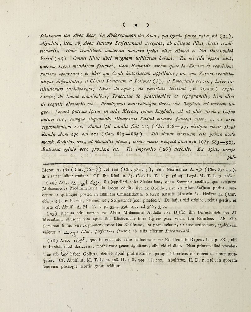 Solat mano ibn Abou Beer ibn Abdorrahman ibn Ziad, qui ignoto patre natus est ( 24 ), Alyadita, item. ab\ Abou Hatemo Sedjestanensi acceptas, ab aliisque illius classis tradi- tionariis. Hunc traditionis auctorem habuere ipsius filius Ahmed et Ibn Dorostouieh ' *; . * < 4 i* • Persa ( 25). Omnes illius libri magnam utilitatem habent. Ex his illa opera sunt, quorum supra mentionem fecimus; item Expositio eorum quae in Korano et traditione rariora occurrunt; et liber qui Oculi historiarum appellatur ; nec non Korani traditio¬ nisque difficultates; et Classes Poetarum et Potiones (Pj; et Emendatio erroris; Liber in¬ stitutionum juridicarum; Liber de equis; de varietate lectionis (in Korano) expli¬ canda; de Lunae mansionibus; Tractatus de quaestionibus et repugnantiis; item alius de sagittis aleatoriis etc. Praelegebat enarrabatque libros suos Bagdadi ad mortem us¬ que. Ferunt patrem ipsius in urbe Merou, ipsum Bagdadi, vel ut aliis visum ? Cufae natum esse: cumque aliquamdiu Dinawarae Kadhii munere functus esset, ex ea urbe cognominatum esse. Annus ipsi natalis fuit 213 ( Chr. 828—9), obiit que mense Dzul Kaada Anni 270 aut 271 (Chr. 883 — 885). Alii dicunt mortuum esse prima nocte mensis Redjebi, vel, ut nonnullis placet, medio mense Redjcbo anni 276 (Chr. 889 — 90). ■Extrema opinio vero proxima est. De improviso (26) decessit. Ex spisso nempe pul- Tilerou A. 160 (Chr. 776-7) vel 166 (Chr. 782.-3), obiit Nisabourae A. 238 (Chr. 852-3). Alii tamen aliter tradunt. Cf. Ibn Khal. n. 84. Cod. P. T. I. p. 96 sq. Leyd. M. T. I. p. 116. (24) Arab. AjoI 0l>). Sic ^appellari solet Ziadus iste, quem Sommaia ancilla, quo tempore JVIohammedes Medinam fugit, in lucem edidit, sive ex Obaido , sive cx Abou Sofjano potius, sus¬ ceptum: quemque postea in familiam Ommaiadarum adseivit Khalifa Moawia Ao. Hedjrae 44 (Chr. 664 5) , et Basrae, Khorasanae, Sedjestanae 'etc. praefecit. De hujus vili origine, rebus gestis, et morte cf. Abulf. A. M. T. I. p. 330 ,• 356. sqq. ad 3(56, 370.. (25) Plenum, viri nomen est Abou Mohammed Abdalla ibn Djafar ibn Dorostouieh ibn AI Merzaban, ili usque vita apud Ibn Khalicanum infra legitur post vitam Ibn Kotaibae. Ab aliis Persicum hrjus viri cognomen, teste Ibn Khalicano, ita pronunciatur, ut ante scripsimus, et^derivari videtur a totus, perfectus, justus; ab aliis elfertur Darastawaih.. A ( 26 ) Arab. jsjUs* , quo in vocabulo mire hallucinatus est Koehlerus in Repert. 1. 1. p. 66., ubi. in Lexicis illud desiderari, morbi' vero genus significare, sibi videri dicit. Nam primum illud vocabu. lum- sub Us^' habet Golius; deinde apud probatissimos quosque historicos de repentina morte usur- ♦ ■ patur. Cf. Abulf. A. M. T. I/ p. 408. II. 118, 544. III. 290. Abulfarag. II. D. p. 118 , in quorum locorum pleiisque mortis genus additur.