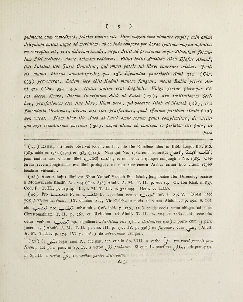 pulmento cum comedisset, febrim nactus est. Hinc magna voce clamare coepit; exin animi deliquium passus usque ad meridiem, ab eo inde tempore per horae spatium magna agitatio- ne correptus est, et in delirium incidit, neque desiit ad proximum usque diluculum formu¬ lam fidei recitare, donec animam redderet► Filius hujus Abdollae Abou Djafar Ahmedj fuit Fakihus sive Juris Consultus, qui omnes patris sui libros enarrare solebat. Judi¬ cis munus Misrae administravit • quo 130. Djomadae posterioris Anni 321 (Chr. 933) pervenerat. Eodem loco obiit Kadhii munere fungens, mense Fabia priore An» ni 322 QChr. 933—4). Natus autem erat Bagdadi. Vulgo fertur plerosque Vi¬ ros doctos dicere, librum inscriptum Adeb al Kateb (27), sive Institutionem Scri¬ bae , praefationem esse sine libro; illum vero, qui vocatur Islah al Mantek ( 28) , sive Emendatio Orationis, librum esse sine praefatione 7 quod e fatum partium studio (29)' non, vacat. Nam liber ille Adeb al Kateb omne rerum genus complectitur, de variis¬ que agit scientiarum partibus ( 30) .* neque aliam ob caussam eo perlatos esse puto, ut haec (27} Exstat, uti recte observat Koehlerus 1. 1. hic Ibn Kotaibae liber in Bibi. Lugd. Bat. MS. 1383. adde et’1384 (535) et 1385 (541^). Nam qui No. 1384 commemoratur jUiXlj pars tantum esse videtur libri t—>j| , et cum eodem quoque conjungitur No. 1385. Cae- « ♦ ' terum revera longissimus est libri prologus y ut non sine- caussa Arabes critici hoc vitium repre¬ hendisse videantur. C 28 ) Auctor hujus libri est Abou Yousef Yacoub ibn Ishak, (cognomine Ibn Osseccit, occisus a Motawaccelo Khalifa Ao. 244 (Chr. 858) Abulf. A. M. T. II. p. 202 sq. Cf. Ibn Khal. n. 837, Cod. P. T. III. p. 219 sq. Leyd. M. T. III. p. 321 sqq. Ilerb. v. Sakkit. (29) Pro P. et L. legendum censeo 1 Inf. in Sp. V. Notat haec vox partium studium. Cf. omnino Sacy Vir Celeb. in notis ad vitam Abdollat: p. 492. 11. 105. ubi pro 1 substituit, ( cf. ibid. p. 539, 15.) et de vocis sensu ablegat ad suam Chrestomathiam T. II. p. 260. et Reiskium ad Abulf. T. II. p. 204. et 206 ; ubi recte do- io cetur verbum t, - pp. significare adstr ictum esse (hinc obstinatum esse ) ; porro cum J pers; junctum,. (Abulf. A.M. T. II. p. 200. III. p. 172. IV. p. 336) de favendo i cum ( Abulf. A. M. T. III. p. 174. IV*. p. 116. ) de adversando usurpari. U (30) Si legas cum P., aut part. act. erit in Sp. VIII. a verbo ^, res varii generis pro¬ ferens-, aut part. pass. in Sp. IV. a verbo probatus. Si cum L..praeferas , erit part.-pass,. in Sp. II. a verbo ^, in varias partes distributus.■ A 3.