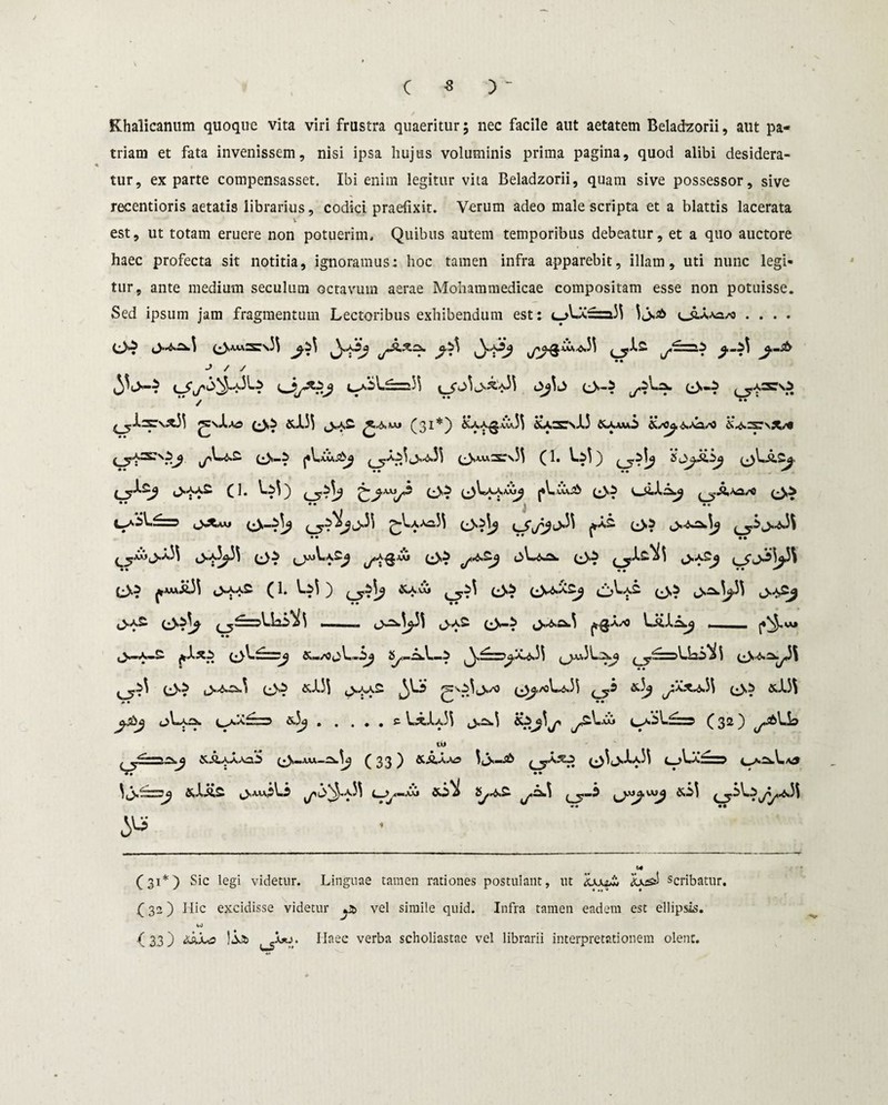 Khalicanum quoque vita viri frustra quaeritur; nec facile aut aetatem Beladzorii, aut pa¬ triam et fata invenissem, nisi ipsa hujus voluminis prima pagina, quod alibi desidera¬ tur, exparte compensasset. Ibi enim legitur vita Beladzorii, quam sive possessor, sive recentioris aetatis librarius, codici praefixit. Verum adeo male scripta et a blattis lacerata v est, ut totam eruere non potuerim. Quibus autem temporibus debeatur, et a quo auctore haec profecta sit notitia, ignoramus; hoc tamen infra apparebit, illam, uti nunc legi¬ tur, ante medium seculum octavum aerae Mohammedicae compositam esse non potuisse. Sed ipsum jam fragmentum Lectoribus exhibendum est: t-A-X^ra}} 3<JU,Aa/o .... ■> / s / * •• as ad.33 (31*) £aa£.Cu33 &a3C\J13 &aau5 'd/cj, e>-? ^^3^33 (Jsa.w3:s33 (1. Ls3) sojazj (_y^2J (1. 3»i3) O1} L)3*a*a0^ jA.CCv£ • • • • • c •• *• • M ^*ma3\ cNaa£ (l. V.A ) &a,Cu cjA»j£ (3? L3' ,U^3 <>=w3p3 ,>a£ 0*-i J.r^a.3 ^gAA) U% t ** V. .wj^ ^£=^a^.33 f 3 i * va^<31 &I.33 «>aas 'so3tvo (^ajV.^.33 &3^ ^Xx^.33 «.J.3S . . ... e Lx1a33 i>£s.3 &>^3js Cja53.£==? C 32) w ^Aaa^S (3-aju.-^.3^ (33) &aaa? 3i>—^ 03i>1a33 t_>LX—? *» * •• * * 5^ ■ M (31*) Sic legi videtur. Linguae tamen rationes postulant, ut scribatur, f 32 ) Hic excidisse videtur yt> vel simile quid. Infra tamen eadem est ellipsis. iO ( 33) ^a.Ao )la» Joo. Haec verba scholiastae vel librarii interpretationem olent.