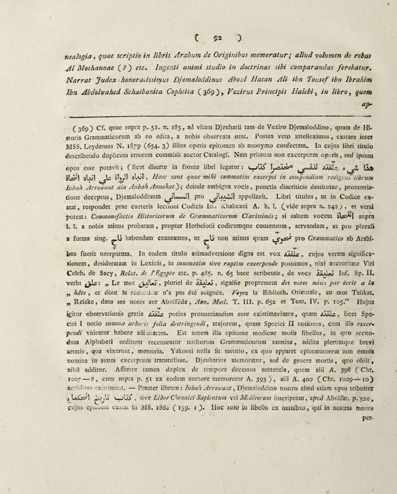 nealogia, quae scriptio in libris Arabum de Originibus memoratur; aliud volumen de relui AI Mothannae (?) etc. Ingenti animi studio in doctrinas sibi comparandas ferebatur. Narrat Judex honoratissimus Djemaloddinus Aboul Hasan Ali ibn Tousef ibn Ibrahim Ibn Abdohahed Schaibanita Cophtita ( 369 ), V&zirus Principis Ilalebi, in libro, quem ap■ ( 369 ) Cf. quae supra p.,51. n. 1.85, ad vitam Djeuharii tam de Veziro Djemaloddino, quam de Hi¬ storia Grammaticorum ab eo edita, a nobis observata sunt. Postea vero intelleximus, exstare inter MSS. Leydenses N. 1879 (654. 3) illius operis epitomen ab anonymo confectam. In cujus libri titulo describendo duplicem errorem commisit auctor Catalogi. Nam primum non excerptum operis, sed ipsum w opus esse putavit; (licet diserte in fronte libri legatur: )'jAjJzr0 ^ iSjt abol alol, Haec sunt quae* mihi sammatim excerpsi in compendium redigenP librum Inbah Arrow aat dia Anbah Annohat); deinde ambigua vocis, punctis diacriticis destitutae, pronuntia¬ tione deceptus, Djemaloddinum pro appellavit. Libri titulus, ut in Codice ex¬ stat, respondet prae caeteris lectioni Codicis Ibh Khalicani A. h. 1. (_vide supra n. 242) , et verti potest: Commonefactio Historicorum de Grammaticorum Clarissimis; si saltem vocem ibefl) supra 1. 1. a nobis minus probatam, propter Herbelotii codicumque consensum, servandam, et pro plurali a forma sing. _lj habendam censeamus, ut l> non minus quam pro Grammatico ab Arabi¬ bus fuerit usurpatum. In eodem titulo animadversione digna est vox Male , cujus veram significa¬ tionem, desideratam in Lexicis, in summatim sive raptim excerpendo posuimus, nixi auctoritate Viri Celeb; de Sacy, Relat. de PEgypte etc. p. 485. n. 65 haec scribentis, de voce iiuLJ Inf. Sp. II. verbi „ Le mot , pluriel de dsuSjo , signifie proprement des notes mises par ierit a la ,, hdte , et dont la redaciLn n’a pas soignee. Feyez la Biblioth. Orientale, an mot Talikar. „ Reiske, dans ses notes sur Abulfeda , Ann. Mosi. T. III. p. 652 et Tom. IV. p. 105.” Hujus igitur observationis gratia <ualc potius pronuntiandum esse existimavimus, quam <u«Jx, licet Spe¬ ciei I notio summa arboris folia destringendi, majorem, quam Speciei II notiones, cura illa excer- pendi videatur habere affinitatem. Est autem illa epitome modicae molis libellus, in quo secun¬ dum Alphabeti ordinem recensentur multorum Grammaticorum nomina, addita plerumque brevi aetatis, qua vixerunt, memoria. Yakouti nulla fit mentio, ex quo apparet epitomatorem non omnia nomina irr-suum excerptum-transtulisse. Djeuharius memoratur, sed de genere mortis, quo obiit, nihil additur. Affertur tamen duplex de tempore decessus sententia, quem alii A. 398 ( Chr. 1007 — 8, cum' supra p. 51 ex eodem auctore memoretur A. 393 ), alii A. 400 (Chr. 1009—10) accidisse existimant. — Praeter librum: Inbah Arrow aat, Djemaloddino nostro aliud etiam opus tribuitur , sive Liber Chronici Sapient um vel Medicorum inscriptum, apud'Abulfar. p/520, cujus epuuuie exstat in MS. 1862 ( r^p. 1 ). Hoc solo in libello ex omnibus, qui in nostras manus per-