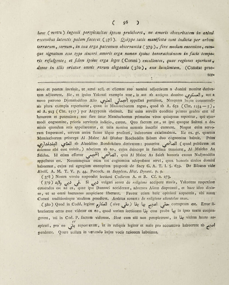 C S<5 ) haec (vestra ) ingenii perspicacitas ipsum prohiberet, ne amoris obscuritatem in ahimi recessibus latentis palam faceret (378). Qjdppe satis manifesta sunt indicia per orbem terrarum, servum, in sua erga patronum observantia ( 379 ), fere modum excessisse, <?«/»- signatum esse typo sinceri amoris erga nomen ipsius honoratissimum in facie tempo¬ ris refulgente; et fidem ipsius erga leges (Corani) excellentes, quae regiones operiunt, donec in illis oriatur omnis rerum elegantia (380), esse luculentam. (Constat prae- ter- aevo et postea invaluit, ut servi sciL et clientes suo nomini adjectivum a domini nomine 'deriva¬ tum adjicerent. Sic, ut ipsius Yakouti exemplo utar, is aut ab antiquo domino , aut a novo patrono Djemaloddino Alio appellari potuisset. Nusquam hujus consuetudi¬ nis plura exempla reperiuntur, quam in Mamiuchorum regno, quod ab A. 652 (Chr. 1254 — 5), ad A. 923 (Chr. 1517) per Aegyptum obtinuit. Ibi enim servilis conditio prunus gradus erat ad honorem et potentiam; nec fere inter Mamiuchorum primarios viros quisquam reperitur, qui ejus¬ modi cognomine, prioris servitutis indicio, careat. Quo factum est, ut ipsi quoque Sultani a do-, minis quondam suis appellarentur, et talia nomina nummis Inscribi curarent. Neque enim servo¬ rum Imperatori, servum antea fuisse idque profiteri, indecorum existimabant. Sic ex. gr. -quartus Mamiuchorum princeps AI Malee Ad Dhaher Rocheddin Bibars duo cognomina habuit. Prius ab Alaeddino Bondokdaro derivatum: posterius ^srLaJ) (quod publicum et solemne sibi esse voluit,) adscicum ab eo, cujus deinceps in familiaiii transierat, AI Maleko As Saleho. Id etiam effertur quia AI Malee As Saleh honoris caussa Nadjmoddin appellatus est. Nonnumquam enim tot cognomina adoptofbant servi, quot honoris titulos domini habuerant, cujus rei egregium exemplum proponit de Sacy G. A. T. I. §. 659. De Bibarso vide Abulf. A. M. T. V. p. 44. Pocock. in Supplent. Hist. Dynast. p. 9. ( 378 ) Nostra versio respondet lectioni Codicum A. et B. Cf. n. 273.. (379) tSij Si vulgari sensu de religione accipere mavis, Yakoutus respexisse censendus est ad ea, quae ipsi Damasci acciderant, adversus Alium disputanti, et haec ideo dixis¬ se , ut se omni haeresees suspicione liberaret. Favent etiam huic opinioni sequentia, ubi suum Corani traditionisque studium praedicat. Arabica sonant: In religione clientelae snae. C 38.0) Qu°d in Codd. legitur I (sive ) lb l# ^y^>\ corruptum est. Error Ii- hrariorum ortus esse videtur ex eo, quod variam lectionem cum proba U> in ipso textu conjun¬ gerent, uti in Cod. P. factum videmus. Hoc cum alii non perspicerent, in Uq vitium latere su- /f spicati, pro eo reposuerunt, ut in reliquis legitur et male pro accusativo habuerunt ab pendente. Quare uuilam in vertendo hujus vocis rationem Imbuimus,